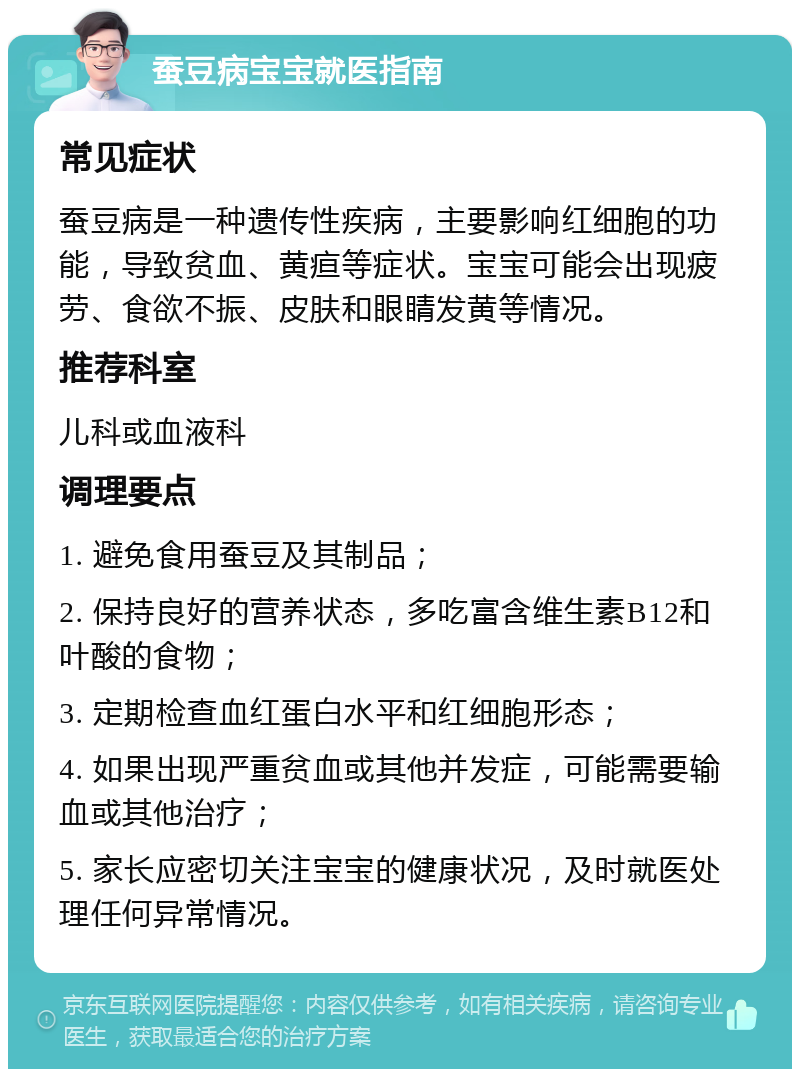 蚕豆病宝宝就医指南 常见症状 蚕豆病是一种遗传性疾病，主要影响红细胞的功能，导致贫血、黄疸等症状。宝宝可能会出现疲劳、食欲不振、皮肤和眼睛发黄等情况。 推荐科室 儿科或血液科 调理要点 1. 避免食用蚕豆及其制品； 2. 保持良好的营养状态，多吃富含维生素B12和叶酸的食物； 3. 定期检查血红蛋白水平和红细胞形态； 4. 如果出现严重贫血或其他并发症，可能需要输血或其他治疗； 5. 家长应密切关注宝宝的健康状况，及时就医处理任何异常情况。