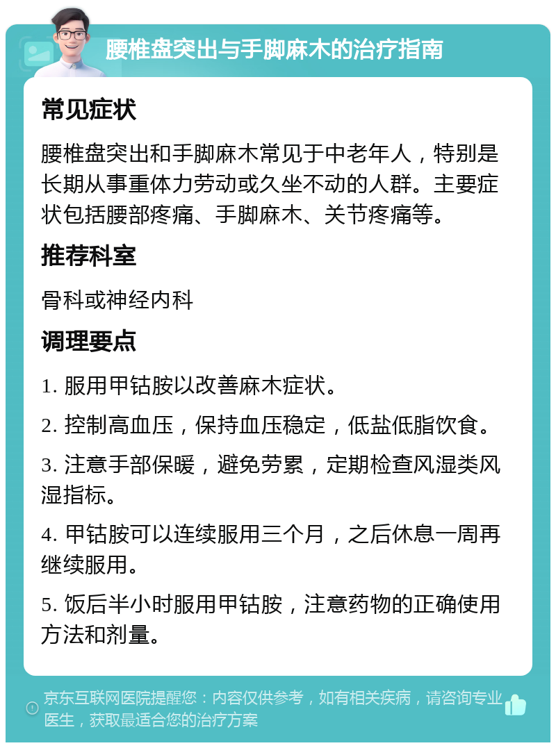 腰椎盘突出与手脚麻木的治疗指南 常见症状 腰椎盘突出和手脚麻木常见于中老年人，特别是长期从事重体力劳动或久坐不动的人群。主要症状包括腰部疼痛、手脚麻木、关节疼痛等。 推荐科室 骨科或神经内科 调理要点 1. 服用甲钴胺以改善麻木症状。 2. 控制高血压，保持血压稳定，低盐低脂饮食。 3. 注意手部保暖，避免劳累，定期检查风湿类风湿指标。 4. 甲钴胺可以连续服用三个月，之后休息一周再继续服用。 5. 饭后半小时服用甲钴胺，注意药物的正确使用方法和剂量。