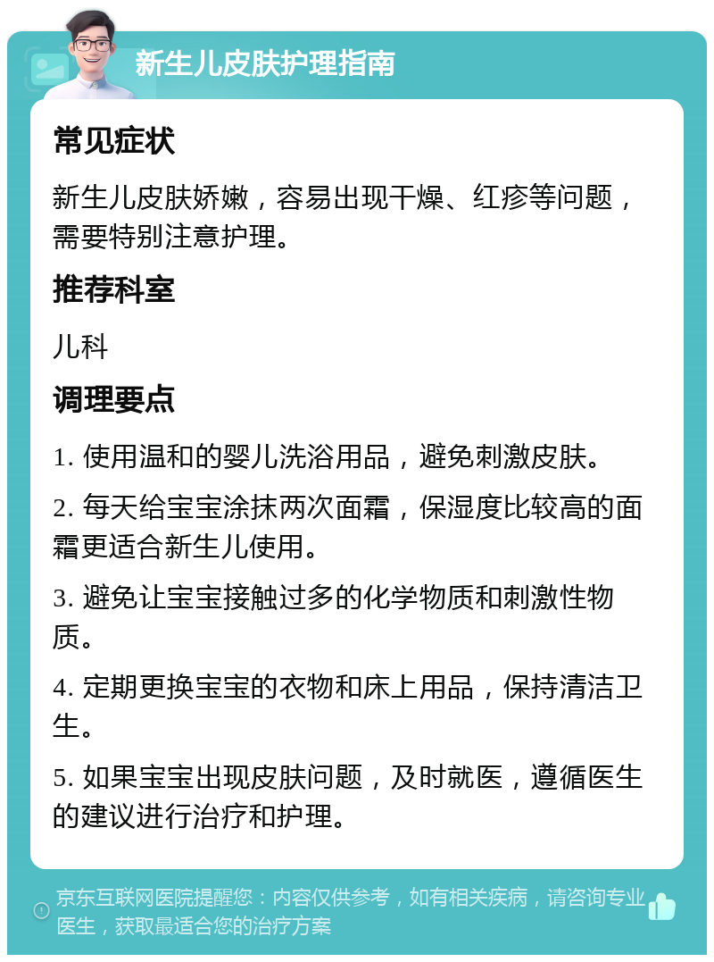 新生儿皮肤护理指南 常见症状 新生儿皮肤娇嫩，容易出现干燥、红疹等问题，需要特别注意护理。 推荐科室 儿科 调理要点 1. 使用温和的婴儿洗浴用品，避免刺激皮肤。 2. 每天给宝宝涂抹两次面霜，保湿度比较高的面霜更适合新生儿使用。 3. 避免让宝宝接触过多的化学物质和刺激性物质。 4. 定期更换宝宝的衣物和床上用品，保持清洁卫生。 5. 如果宝宝出现皮肤问题，及时就医，遵循医生的建议进行治疗和护理。