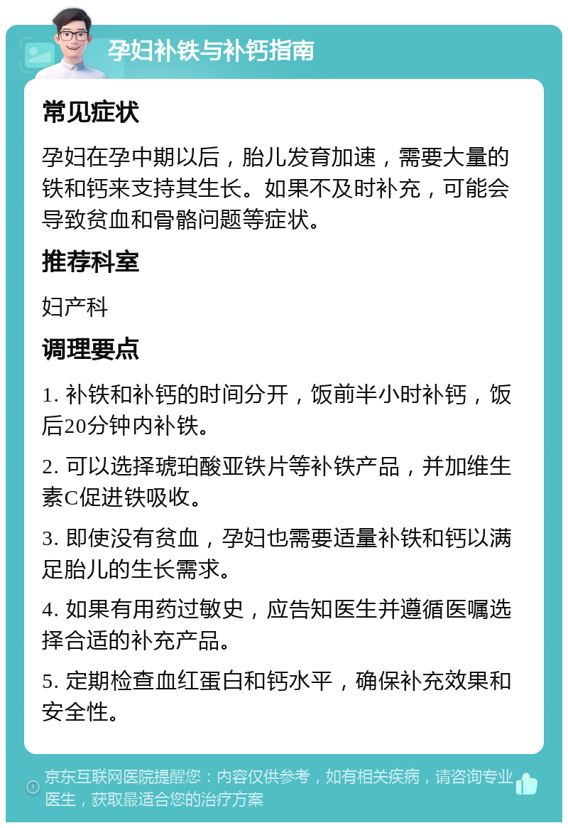 孕妇补铁与补钙指南 常见症状 孕妇在孕中期以后，胎儿发育加速，需要大量的铁和钙来支持其生长。如果不及时补充，可能会导致贫血和骨骼问题等症状。 推荐科室 妇产科 调理要点 1. 补铁和补钙的时间分开，饭前半小时补钙，饭后20分钟内补铁。 2. 可以选择琥珀酸亚铁片等补铁产品，并加维生素C促进铁吸收。 3. 即使没有贫血，孕妇也需要适量补铁和钙以满足胎儿的生长需求。 4. 如果有用药过敏史，应告知医生并遵循医嘱选择合适的补充产品。 5. 定期检查血红蛋白和钙水平，确保补充效果和安全性。