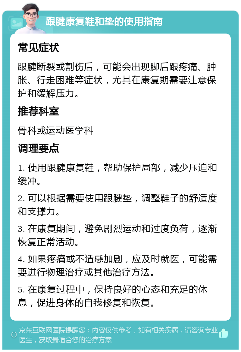 跟腱康复鞋和垫的使用指南 常见症状 跟腱断裂或割伤后，可能会出现脚后跟疼痛、肿胀、行走困难等症状，尤其在康复期需要注意保护和缓解压力。 推荐科室 骨科或运动医学科 调理要点 1. 使用跟腱康复鞋，帮助保护局部，减少压迫和缓冲。 2. 可以根据需要使用跟腱垫，调整鞋子的舒适度和支撑力。 3. 在康复期间，避免剧烈运动和过度负荷，逐渐恢复正常活动。 4. 如果疼痛或不适感加剧，应及时就医，可能需要进行物理治疗或其他治疗方法。 5. 在康复过程中，保持良好的心态和充足的休息，促进身体的自我修复和恢复。