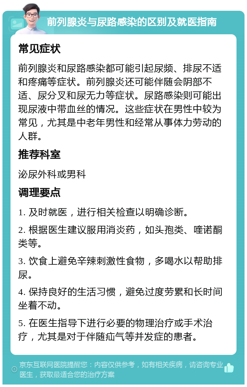 前列腺炎与尿路感染的区别及就医指南 常见症状 前列腺炎和尿路感染都可能引起尿频、排尿不适和疼痛等症状。前列腺炎还可能伴随会阴部不适、尿分叉和尿无力等症状。尿路感染则可能出现尿液中带血丝的情况。这些症状在男性中较为常见，尤其是中老年男性和经常从事体力劳动的人群。 推荐科室 泌尿外科或男科 调理要点 1. 及时就医，进行相关检查以明确诊断。 2. 根据医生建议服用消炎药，如头孢类、喹诺酮类等。 3. 饮食上避免辛辣刺激性食物，多喝水以帮助排尿。 4. 保持良好的生活习惯，避免过度劳累和长时间坐着不动。 5. 在医生指导下进行必要的物理治疗或手术治疗，尤其是对于伴随疝气等并发症的患者。