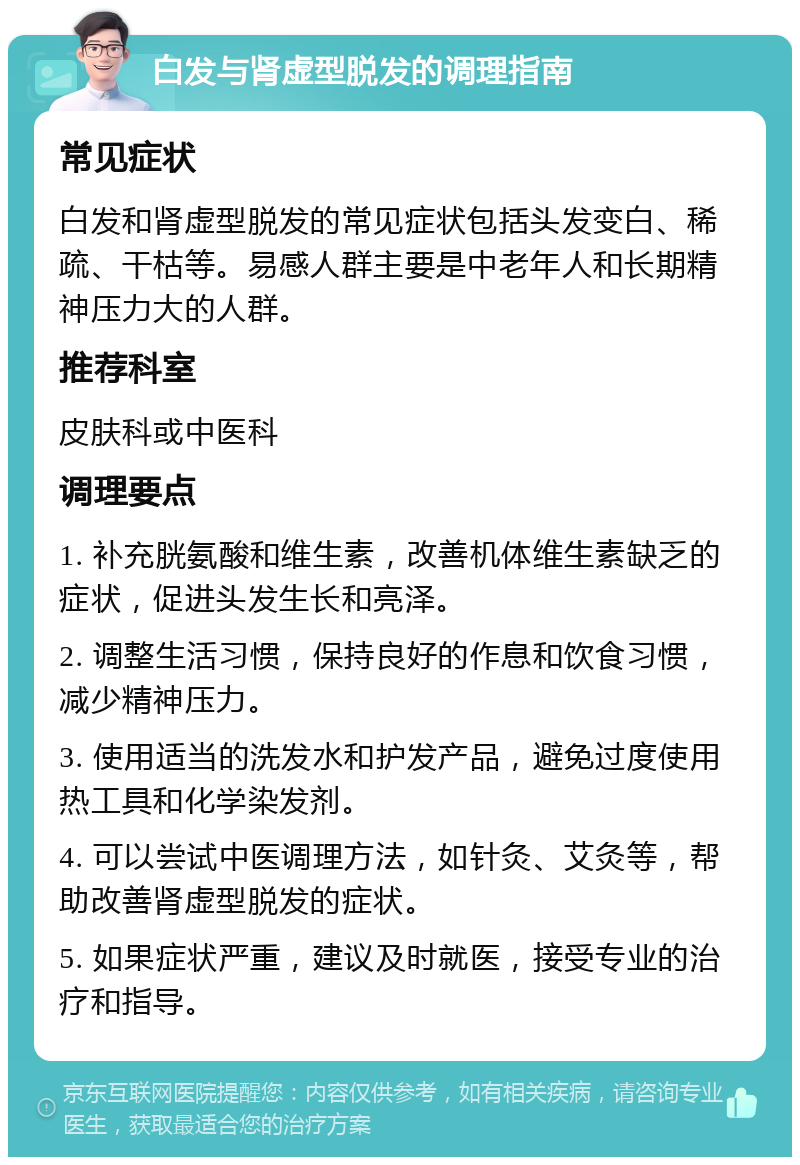 白发与肾虚型脱发的调理指南 常见症状 白发和肾虚型脱发的常见症状包括头发变白、稀疏、干枯等。易感人群主要是中老年人和长期精神压力大的人群。 推荐科室 皮肤科或中医科 调理要点 1. 补充胱氨酸和维生素，改善机体维生素缺乏的症状，促进头发生长和亮泽。 2. 调整生活习惯，保持良好的作息和饮食习惯，减少精神压力。 3. 使用适当的洗发水和护发产品，避免过度使用热工具和化学染发剂。 4. 可以尝试中医调理方法，如针灸、艾灸等，帮助改善肾虚型脱发的症状。 5. 如果症状严重，建议及时就医，接受专业的治疗和指导。