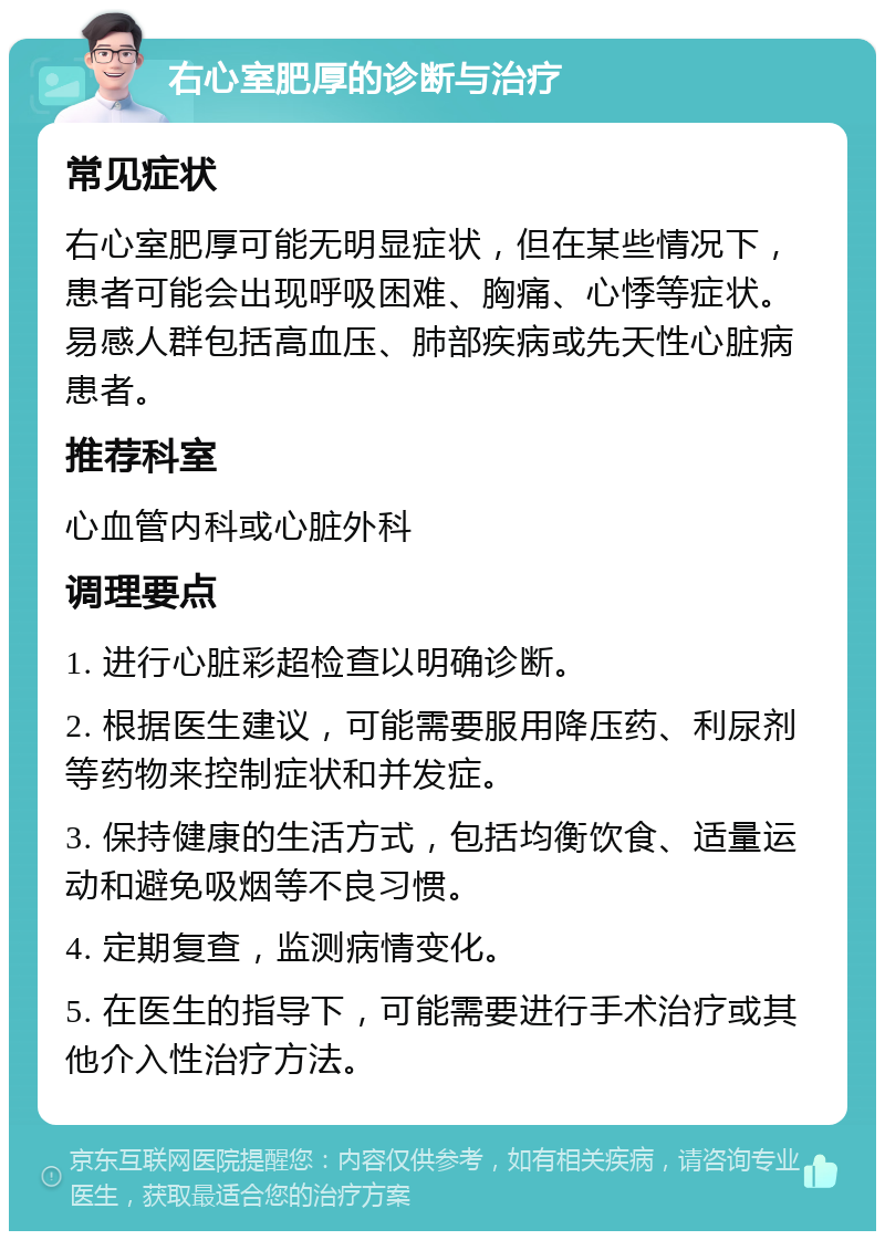 右心室肥厚的诊断与治疗 常见症状 右心室肥厚可能无明显症状，但在某些情况下，患者可能会出现呼吸困难、胸痛、心悸等症状。易感人群包括高血压、肺部疾病或先天性心脏病患者。 推荐科室 心血管内科或心脏外科 调理要点 1. 进行心脏彩超检查以明确诊断。 2. 根据医生建议，可能需要服用降压药、利尿剂等药物来控制症状和并发症。 3. 保持健康的生活方式，包括均衡饮食、适量运动和避免吸烟等不良习惯。 4. 定期复查，监测病情变化。 5. 在医生的指导下，可能需要进行手术治疗或其他介入性治疗方法。