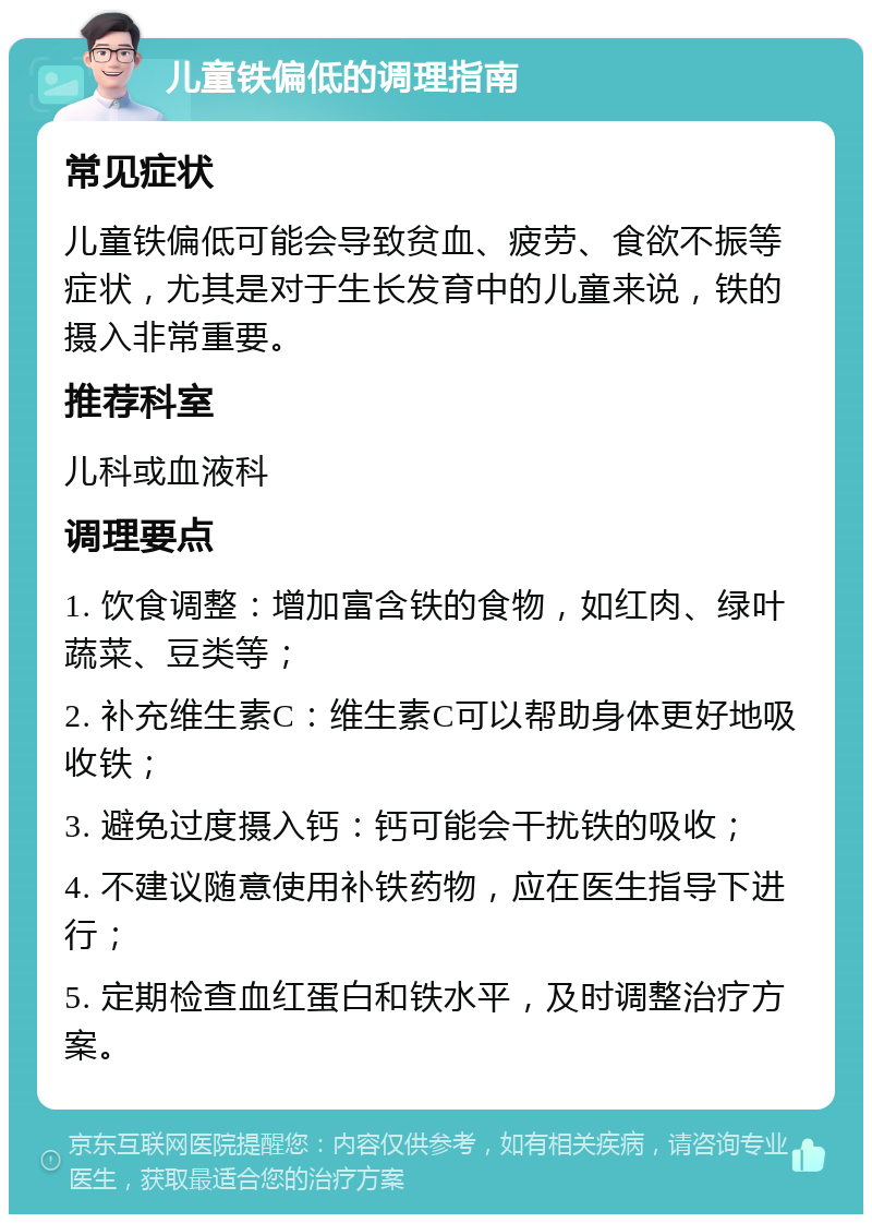 儿童铁偏低的调理指南 常见症状 儿童铁偏低可能会导致贫血、疲劳、食欲不振等症状，尤其是对于生长发育中的儿童来说，铁的摄入非常重要。 推荐科室 儿科或血液科 调理要点 1. 饮食调整：增加富含铁的食物，如红肉、绿叶蔬菜、豆类等； 2. 补充维生素C：维生素C可以帮助身体更好地吸收铁； 3. 避免过度摄入钙：钙可能会干扰铁的吸收； 4. 不建议随意使用补铁药物，应在医生指导下进行； 5. 定期检查血红蛋白和铁水平，及时调整治疗方案。