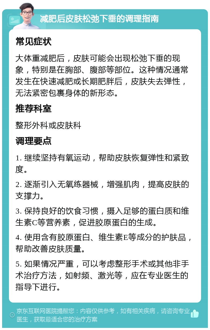 减肥后皮肤松弛下垂的调理指南 常见症状 大体重减肥后，皮肤可能会出现松弛下垂的现象，特别是在胸部、腹部等部位。这种情况通常发生在快速减肥或长期肥胖后，皮肤失去弹性，无法紧密包裹身体的新形态。 推荐科室 整形外科或皮肤科 调理要点 1. 继续坚持有氧运动，帮助皮肤恢复弹性和紧致度。 2. 逐渐引入无氧练器械，增强肌肉，提高皮肤的支撑力。 3. 保持良好的饮食习惯，摄入足够的蛋白质和维生素C等营养素，促进胶原蛋白的生成。 4. 使用含有胶原蛋白、维生素E等成分的护肤品，帮助改善皮肤质量。 5. 如果情况严重，可以考虑整形手术或其他非手术治疗方法，如射频、激光等，应在专业医生的指导下进行。