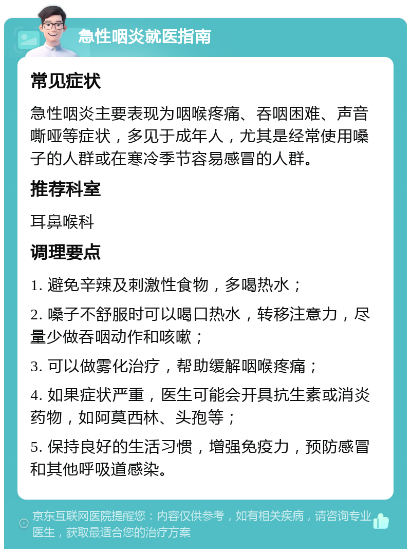 急性咽炎就医指南 常见症状 急性咽炎主要表现为咽喉疼痛、吞咽困难、声音嘶哑等症状，多见于成年人，尤其是经常使用嗓子的人群或在寒冷季节容易感冒的人群。 推荐科室 耳鼻喉科 调理要点 1. 避免辛辣及刺激性食物，多喝热水； 2. 嗓子不舒服时可以喝口热水，转移注意力，尽量少做吞咽动作和咳嗽； 3. 可以做雾化治疗，帮助缓解咽喉疼痛； 4. 如果症状严重，医生可能会开具抗生素或消炎药物，如阿莫西林、头孢等； 5. 保持良好的生活习惯，增强免疫力，预防感冒和其他呼吸道感染。