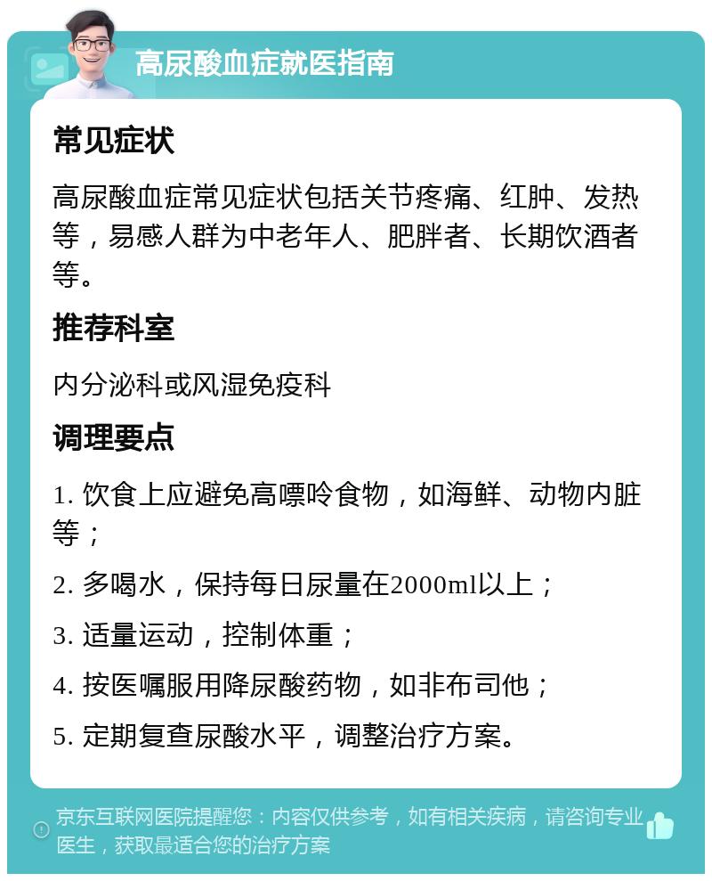 高尿酸血症就医指南 常见症状 高尿酸血症常见症状包括关节疼痛、红肿、发热等，易感人群为中老年人、肥胖者、长期饮酒者等。 推荐科室 内分泌科或风湿免疫科 调理要点 1. 饮食上应避免高嘌呤食物，如海鲜、动物内脏等； 2. 多喝水，保持每日尿量在2000ml以上； 3. 适量运动，控制体重； 4. 按医嘱服用降尿酸药物，如非布司他； 5. 定期复查尿酸水平，调整治疗方案。