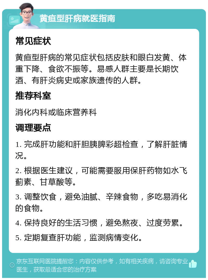 黄疸型肝病就医指南 常见症状 黄疸型肝病的常见症状包括皮肤和眼白发黄、体重下降、食欲不振等。易感人群主要是长期饮酒、有肝炎病史或家族遗传的人群。 推荐科室 消化内科或临床营养科 调理要点 1. 完成肝功能和肝胆胰脾彩超检查，了解肝脏情况。 2. 根据医生建议，可能需要服用保肝药物如水飞蓟素、甘草酸等。 3. 调整饮食，避免油腻、辛辣食物，多吃易消化的食物。 4. 保持良好的生活习惯，避免熬夜、过度劳累。 5. 定期复查肝功能，监测病情变化。