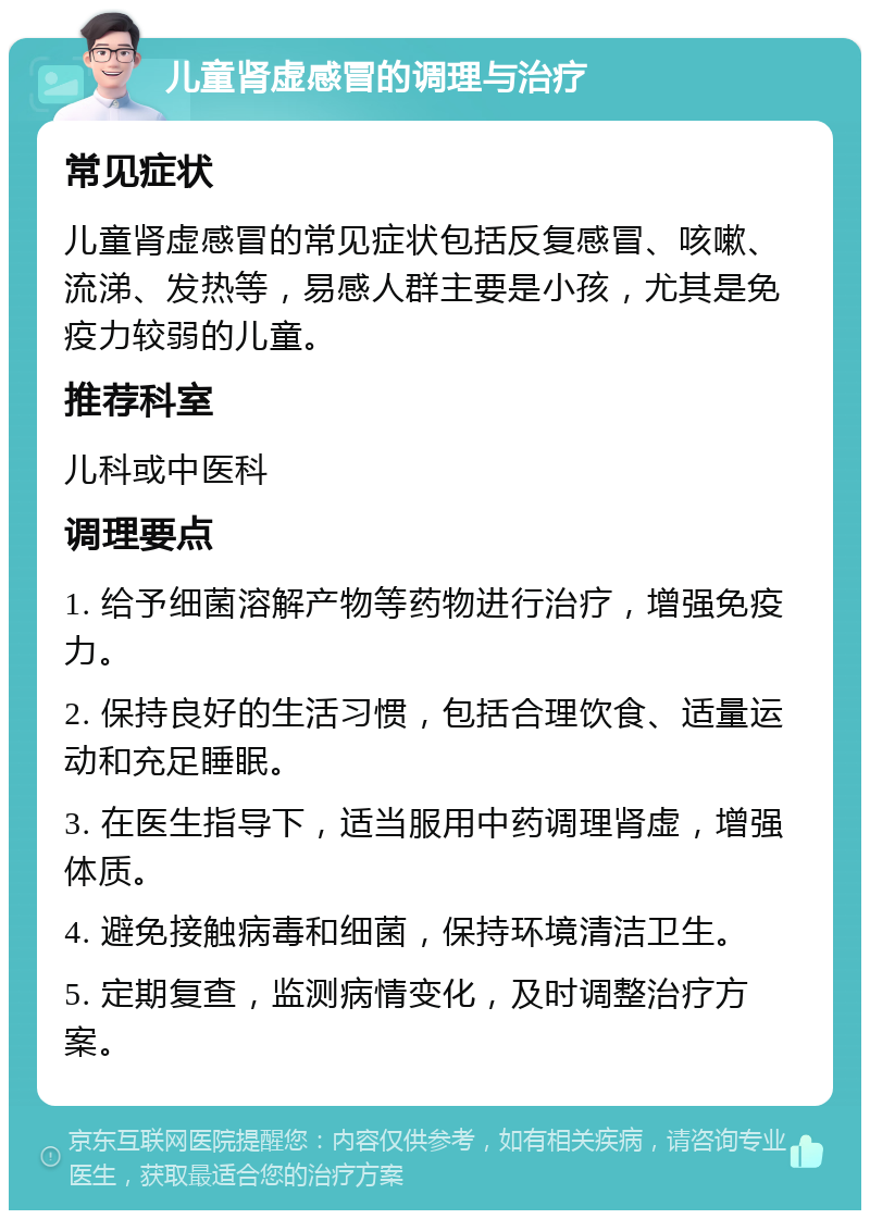 儿童肾虚感冒的调理与治疗 常见症状 儿童肾虚感冒的常见症状包括反复感冒、咳嗽、流涕、发热等，易感人群主要是小孩，尤其是免疫力较弱的儿童。 推荐科室 儿科或中医科 调理要点 1. 给予细菌溶解产物等药物进行治疗，增强免疫力。 2. 保持良好的生活习惯，包括合理饮食、适量运动和充足睡眠。 3. 在医生指导下，适当服用中药调理肾虚，增强体质。 4. 避免接触病毒和细菌，保持环境清洁卫生。 5. 定期复查，监测病情变化，及时调整治疗方案。