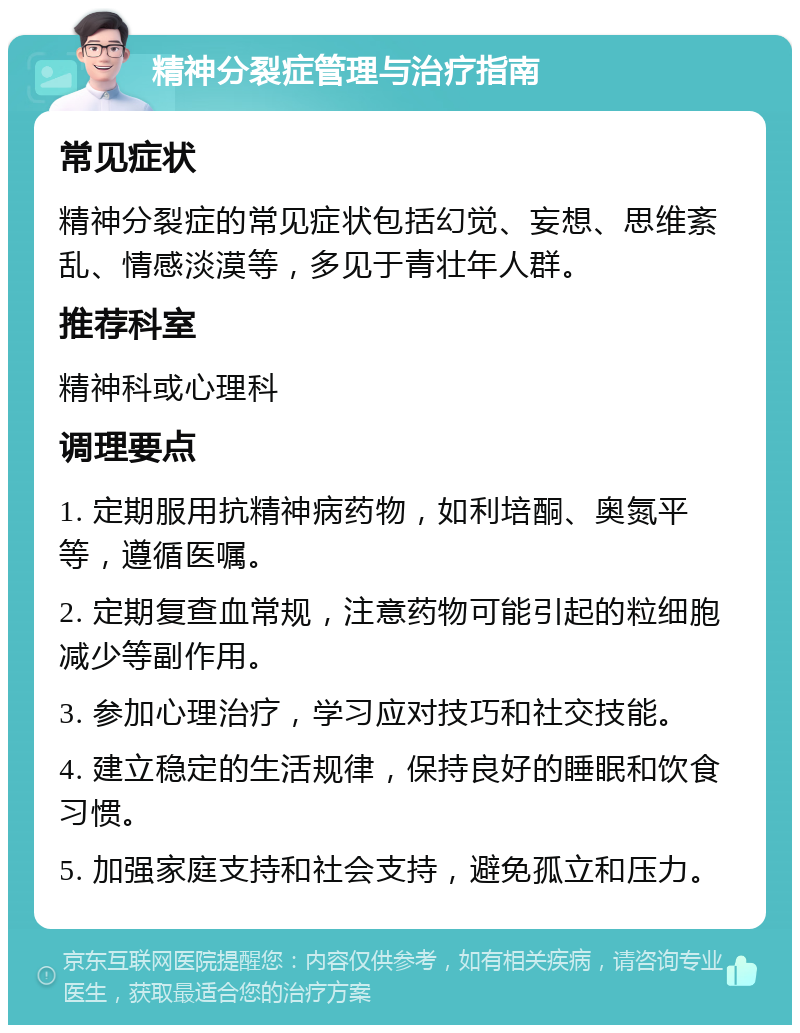 精神分裂症管理与治疗指南 常见症状 精神分裂症的常见症状包括幻觉、妄想、思维紊乱、情感淡漠等，多见于青壮年人群。 推荐科室 精神科或心理科 调理要点 1. 定期服用抗精神病药物，如利培酮、奥氮平等，遵循医嘱。 2. 定期复查血常规，注意药物可能引起的粒细胞减少等副作用。 3. 参加心理治疗，学习应对技巧和社交技能。 4. 建立稳定的生活规律，保持良好的睡眠和饮食习惯。 5. 加强家庭支持和社会支持，避免孤立和压力。