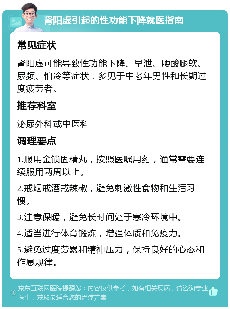 肾阳虚引起的性功能下降就医指南 常见症状 肾阳虚可能导致性功能下降、早泄、腰酸腿软、尿频、怕冷等症状，多见于中老年男性和长期过度疲劳者。 推荐科室 泌尿外科或中医科 调理要点 1.服用金锁固精丸，按照医嘱用药，通常需要连续服用两周以上。 2.戒烟戒酒戒辣椒，避免刺激性食物和生活习惯。 3.注意保暖，避免长时间处于寒冷环境中。 4.适当进行体育锻炼，增强体质和免疫力。 5.避免过度劳累和精神压力，保持良好的心态和作息规律。