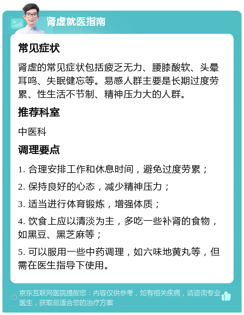 肾虚就医指南 常见症状 肾虚的常见症状包括疲乏无力、腰膝酸软、头晕耳鸣、失眠健忘等。易感人群主要是长期过度劳累、性生活不节制、精神压力大的人群。 推荐科室 中医科 调理要点 1. 合理安排工作和休息时间，避免过度劳累； 2. 保持良好的心态，减少精神压力； 3. 适当进行体育锻炼，增强体质； 4. 饮食上应以清淡为主，多吃一些补肾的食物，如黑豆、黑芝麻等； 5. 可以服用一些中药调理，如六味地黄丸等，但需在医生指导下使用。