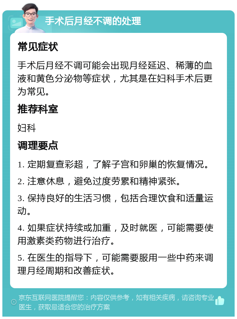 手术后月经不调的处理 常见症状 手术后月经不调可能会出现月经延迟、稀薄的血液和黄色分泌物等症状，尤其是在妇科手术后更为常见。 推荐科室 妇科 调理要点 1. 定期复查彩超，了解子宫和卵巢的恢复情况。 2. 注意休息，避免过度劳累和精神紧张。 3. 保持良好的生活习惯，包括合理饮食和适量运动。 4. 如果症状持续或加重，及时就医，可能需要使用激素类药物进行治疗。 5. 在医生的指导下，可能需要服用一些中药来调理月经周期和改善症状。