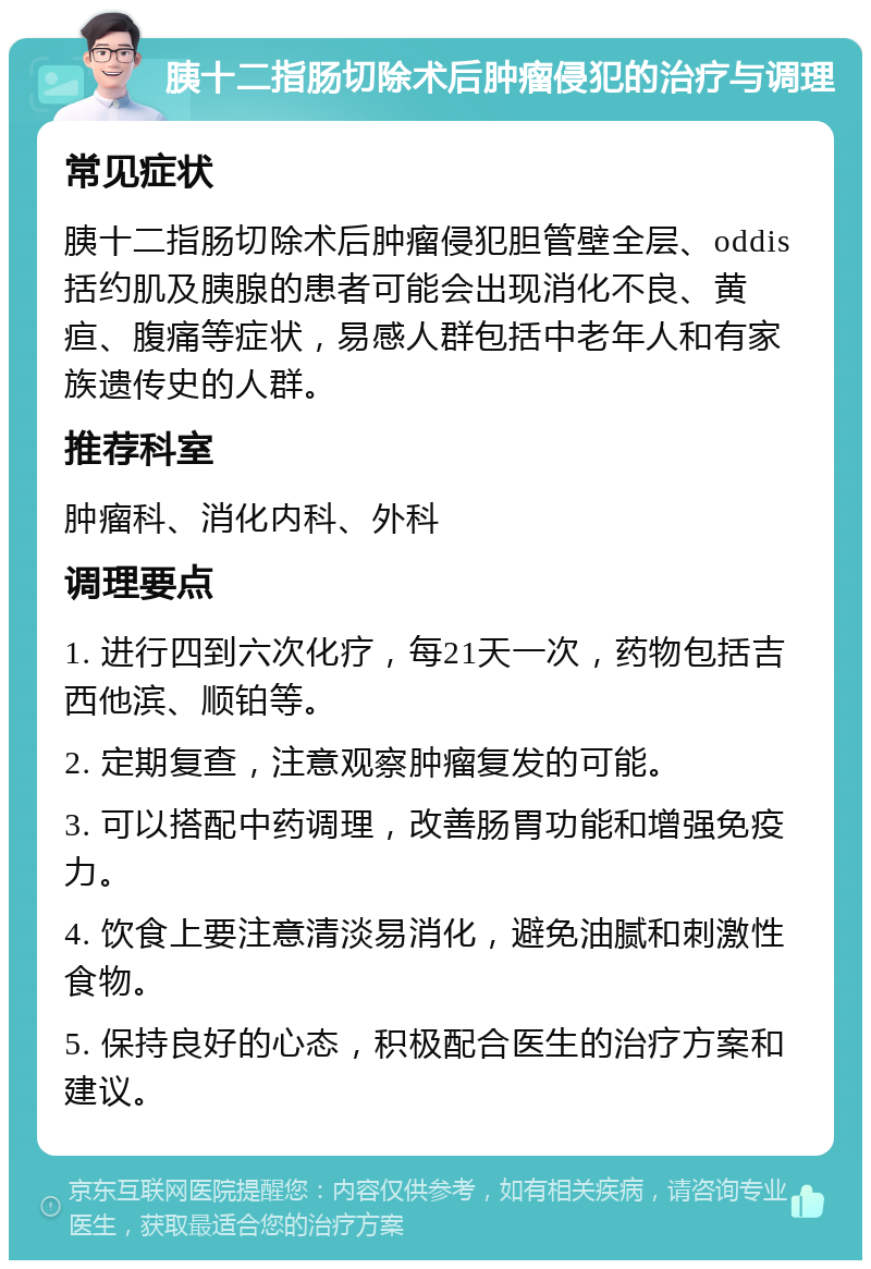 胰十二指肠切除术后肿瘤侵犯的治疗与调理 常见症状 胰十二指肠切除术后肿瘤侵犯胆管壁全层、oddis括约肌及胰腺的患者可能会出现消化不良、黄疸、腹痛等症状，易感人群包括中老年人和有家族遗传史的人群。 推荐科室 肿瘤科、消化内科、外科 调理要点 1. 进行四到六次化疗，每21天一次，药物包括吉西他滨、顺铂等。 2. 定期复查，注意观察肿瘤复发的可能。 3. 可以搭配中药调理，改善肠胃功能和增强免疫力。 4. 饮食上要注意清淡易消化，避免油腻和刺激性食物。 5. 保持良好的心态，积极配合医生的治疗方案和建议。