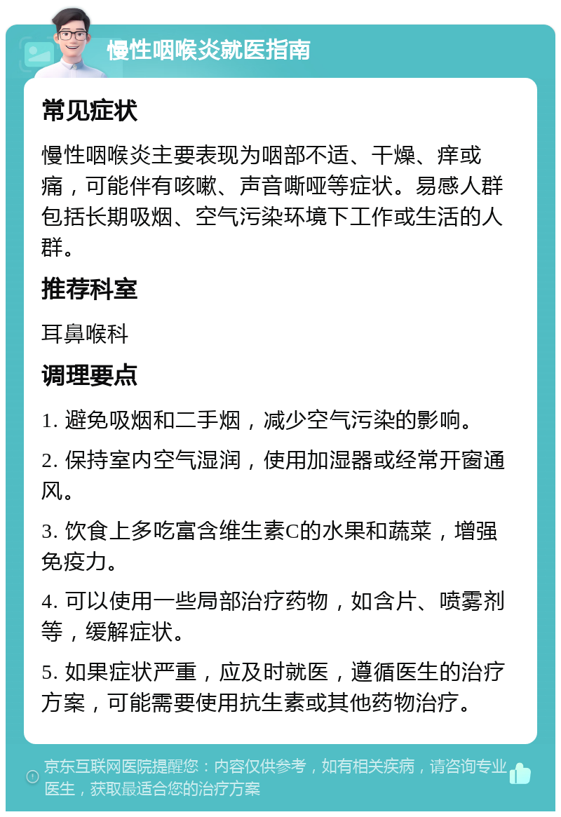 慢性咽喉炎就医指南 常见症状 慢性咽喉炎主要表现为咽部不适、干燥、痒或痛，可能伴有咳嗽、声音嘶哑等症状。易感人群包括长期吸烟、空气污染环境下工作或生活的人群。 推荐科室 耳鼻喉科 调理要点 1. 避免吸烟和二手烟，减少空气污染的影响。 2. 保持室内空气湿润，使用加湿器或经常开窗通风。 3. 饮食上多吃富含维生素C的水果和蔬菜，增强免疫力。 4. 可以使用一些局部治疗药物，如含片、喷雾剂等，缓解症状。 5. 如果症状严重，应及时就医，遵循医生的治疗方案，可能需要使用抗生素或其他药物治疗。