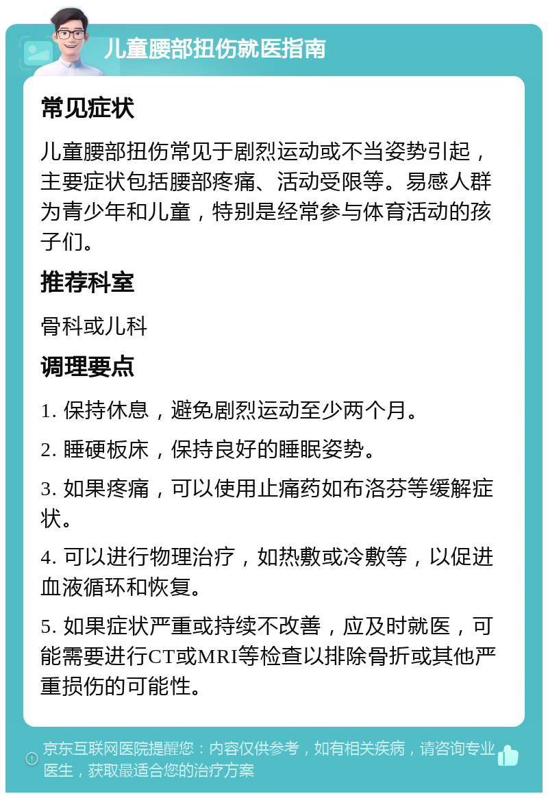 儿童腰部扭伤就医指南 常见症状 儿童腰部扭伤常见于剧烈运动或不当姿势引起，主要症状包括腰部疼痛、活动受限等。易感人群为青少年和儿童，特别是经常参与体育活动的孩子们。 推荐科室 骨科或儿科 调理要点 1. 保持休息，避免剧烈运动至少两个月。 2. 睡硬板床，保持良好的睡眠姿势。 3. 如果疼痛，可以使用止痛药如布洛芬等缓解症状。 4. 可以进行物理治疗，如热敷或冷敷等，以促进血液循环和恢复。 5. 如果症状严重或持续不改善，应及时就医，可能需要进行CT或MRI等检查以排除骨折或其他严重损伤的可能性。