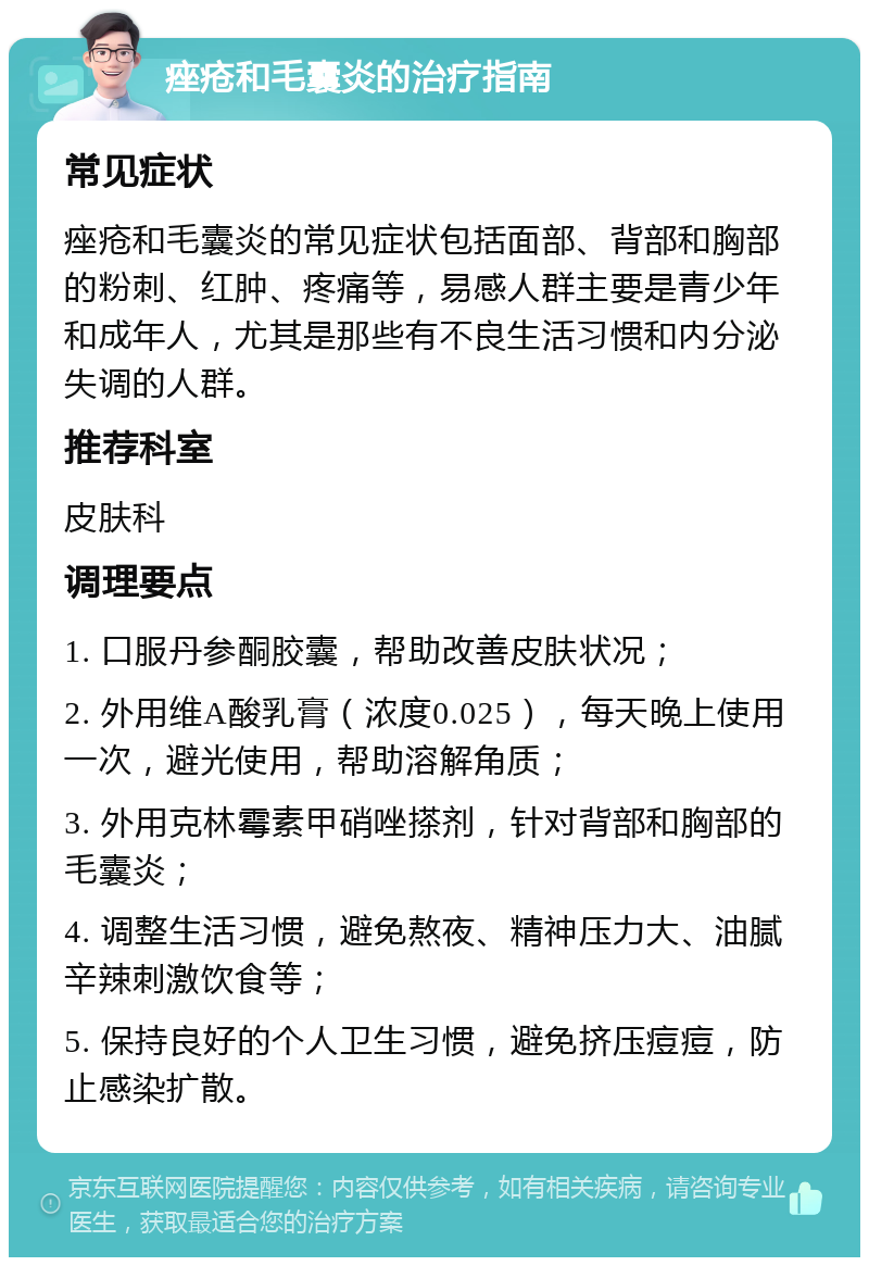 痤疮和毛囊炎的治疗指南 常见症状 痤疮和毛囊炎的常见症状包括面部、背部和胸部的粉刺、红肿、疼痛等，易感人群主要是青少年和成年人，尤其是那些有不良生活习惯和内分泌失调的人群。 推荐科室 皮肤科 调理要点 1. 口服丹参酮胶囊，帮助改善皮肤状况； 2. 外用维A酸乳膏（浓度0.025），每天晚上使用一次，避光使用，帮助溶解角质； 3. 外用克林霉素甲硝唑搽剂，针对背部和胸部的毛囊炎； 4. 调整生活习惯，避免熬夜、精神压力大、油腻辛辣刺激饮食等； 5. 保持良好的个人卫生习惯，避免挤压痘痘，防止感染扩散。