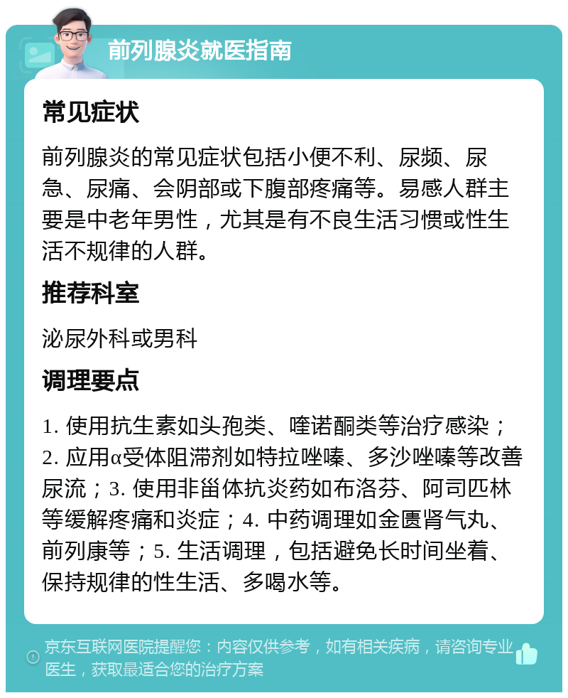 前列腺炎就医指南 常见症状 前列腺炎的常见症状包括小便不利、尿频、尿急、尿痛、会阴部或下腹部疼痛等。易感人群主要是中老年男性，尤其是有不良生活习惯或性生活不规律的人群。 推荐科室 泌尿外科或男科 调理要点 1. 使用抗生素如头孢类、喹诺酮类等治疗感染；2. 应用α受体阻滞剂如特拉唑嗪、多沙唑嗪等改善尿流；3. 使用非甾体抗炎药如布洛芬、阿司匹林等缓解疼痛和炎症；4. 中药调理如金匮肾气丸、前列康等；5. 生活调理，包括避免长时间坐着、保持规律的性生活、多喝水等。