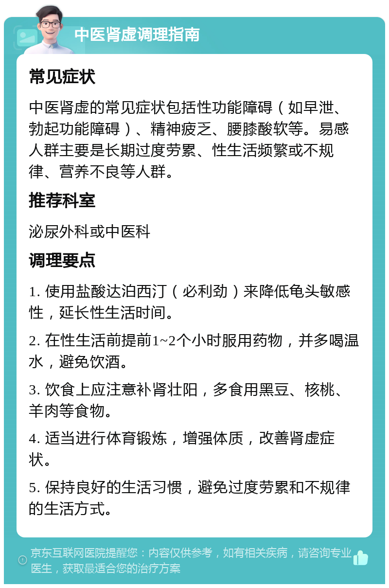 中医肾虚调理指南 常见症状 中医肾虚的常见症状包括性功能障碍（如早泄、勃起功能障碍）、精神疲乏、腰膝酸软等。易感人群主要是长期过度劳累、性生活频繁或不规律、营养不良等人群。 推荐科室 泌尿外科或中医科 调理要点 1. 使用盐酸达泊西汀（必利劲）来降低龟头敏感性，延长性生活时间。 2. 在性生活前提前1~2个小时服用药物，并多喝温水，避免饮酒。 3. 饮食上应注意补肾壮阳，多食用黑豆、核桃、羊肉等食物。 4. 适当进行体育锻炼，增强体质，改善肾虚症状。 5. 保持良好的生活习惯，避免过度劳累和不规律的生活方式。