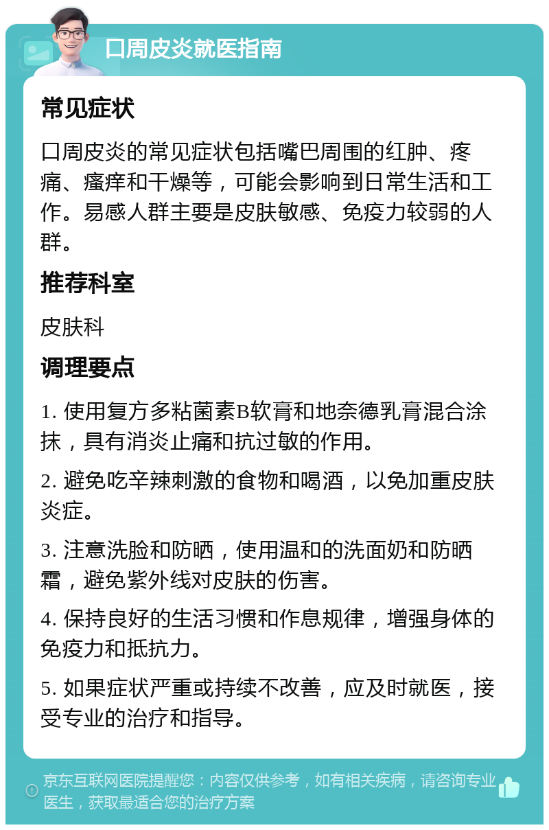 口周皮炎就医指南 常见症状 口周皮炎的常见症状包括嘴巴周围的红肿、疼痛、瘙痒和干燥等，可能会影响到日常生活和工作。易感人群主要是皮肤敏感、免疫力较弱的人群。 推荐科室 皮肤科 调理要点 1. 使用复方多粘菌素B软膏和地奈德乳膏混合涂抹，具有消炎止痛和抗过敏的作用。 2. 避免吃辛辣刺激的食物和喝酒，以免加重皮肤炎症。 3. 注意洗脸和防晒，使用温和的洗面奶和防晒霜，避免紫外线对皮肤的伤害。 4. 保持良好的生活习惯和作息规律，增强身体的免疫力和抵抗力。 5. 如果症状严重或持续不改善，应及时就医，接受专业的治疗和指导。