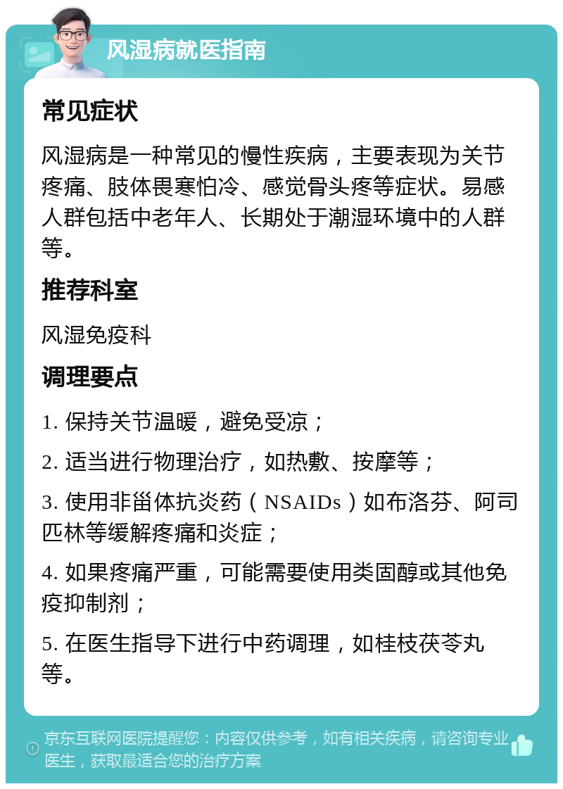 风湿病就医指南 常见症状 风湿病是一种常见的慢性疾病，主要表现为关节疼痛、肢体畏寒怕冷、感觉骨头疼等症状。易感人群包括中老年人、长期处于潮湿环境中的人群等。 推荐科室 风湿免疫科 调理要点 1. 保持关节温暖，避免受凉； 2. 适当进行物理治疗，如热敷、按摩等； 3. 使用非甾体抗炎药（NSAIDs）如布洛芬、阿司匹林等缓解疼痛和炎症； 4. 如果疼痛严重，可能需要使用类固醇或其他免疫抑制剂； 5. 在医生指导下进行中药调理，如桂枝茯苓丸等。