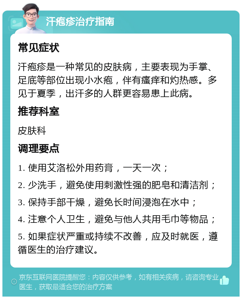 汗疱疹治疗指南 常见症状 汗疱疹是一种常见的皮肤病，主要表现为手掌、足底等部位出现小水疱，伴有瘙痒和灼热感。多见于夏季，出汗多的人群更容易患上此病。 推荐科室 皮肤科 调理要点 1. 使用艾洛松外用药膏，一天一次； 2. 少洗手，避免使用刺激性强的肥皂和清洁剂； 3. 保持手部干燥，避免长时间浸泡在水中； 4. 注意个人卫生，避免与他人共用毛巾等物品； 5. 如果症状严重或持续不改善，应及时就医，遵循医生的治疗建议。