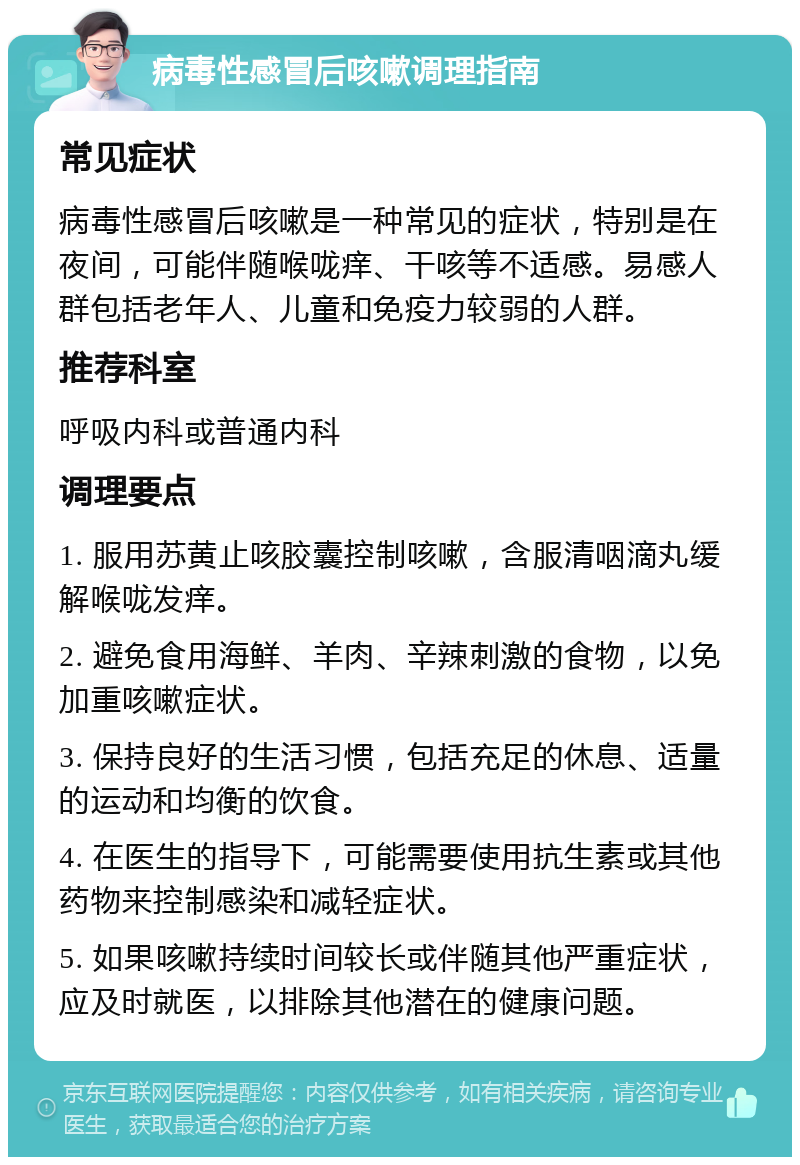 病毒性感冒后咳嗽调理指南 常见症状 病毒性感冒后咳嗽是一种常见的症状，特别是在夜间，可能伴随喉咙痒、干咳等不适感。易感人群包括老年人、儿童和免疫力较弱的人群。 推荐科室 呼吸内科或普通内科 调理要点 1. 服用苏黄止咳胶囊控制咳嗽，含服清咽滴丸缓解喉咙发痒。 2. 避免食用海鲜、羊肉、辛辣刺激的食物，以免加重咳嗽症状。 3. 保持良好的生活习惯，包括充足的休息、适量的运动和均衡的饮食。 4. 在医生的指导下，可能需要使用抗生素或其他药物来控制感染和减轻症状。 5. 如果咳嗽持续时间较长或伴随其他严重症状，应及时就医，以排除其他潜在的健康问题。