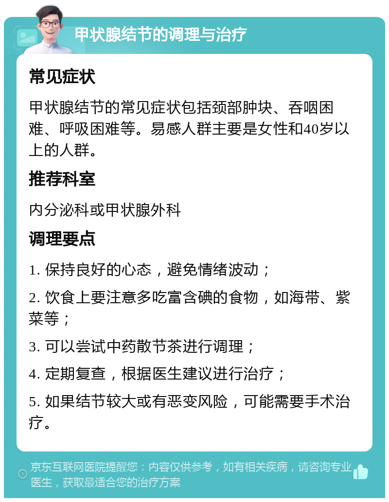 甲状腺结节的调理与治疗 常见症状 甲状腺结节的常见症状包括颈部肿块、吞咽困难、呼吸困难等。易感人群主要是女性和40岁以上的人群。 推荐科室 内分泌科或甲状腺外科 调理要点 1. 保持良好的心态，避免情绪波动； 2. 饮食上要注意多吃富含碘的食物，如海带、紫菜等； 3. 可以尝试中药散节茶进行调理； 4. 定期复查，根据医生建议进行治疗； 5. 如果结节较大或有恶变风险，可能需要手术治疗。