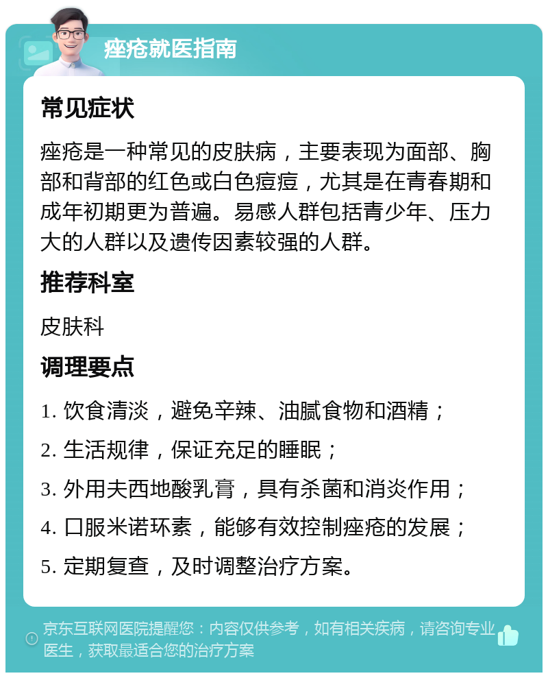 痤疮就医指南 常见症状 痤疮是一种常见的皮肤病，主要表现为面部、胸部和背部的红色或白色痘痘，尤其是在青春期和成年初期更为普遍。易感人群包括青少年、压力大的人群以及遗传因素较强的人群。 推荐科室 皮肤科 调理要点 1. 饮食清淡，避免辛辣、油腻食物和酒精； 2. 生活规律，保证充足的睡眠； 3. 外用夫西地酸乳膏，具有杀菌和消炎作用； 4. 口服米诺环素，能够有效控制痤疮的发展； 5. 定期复查，及时调整治疗方案。