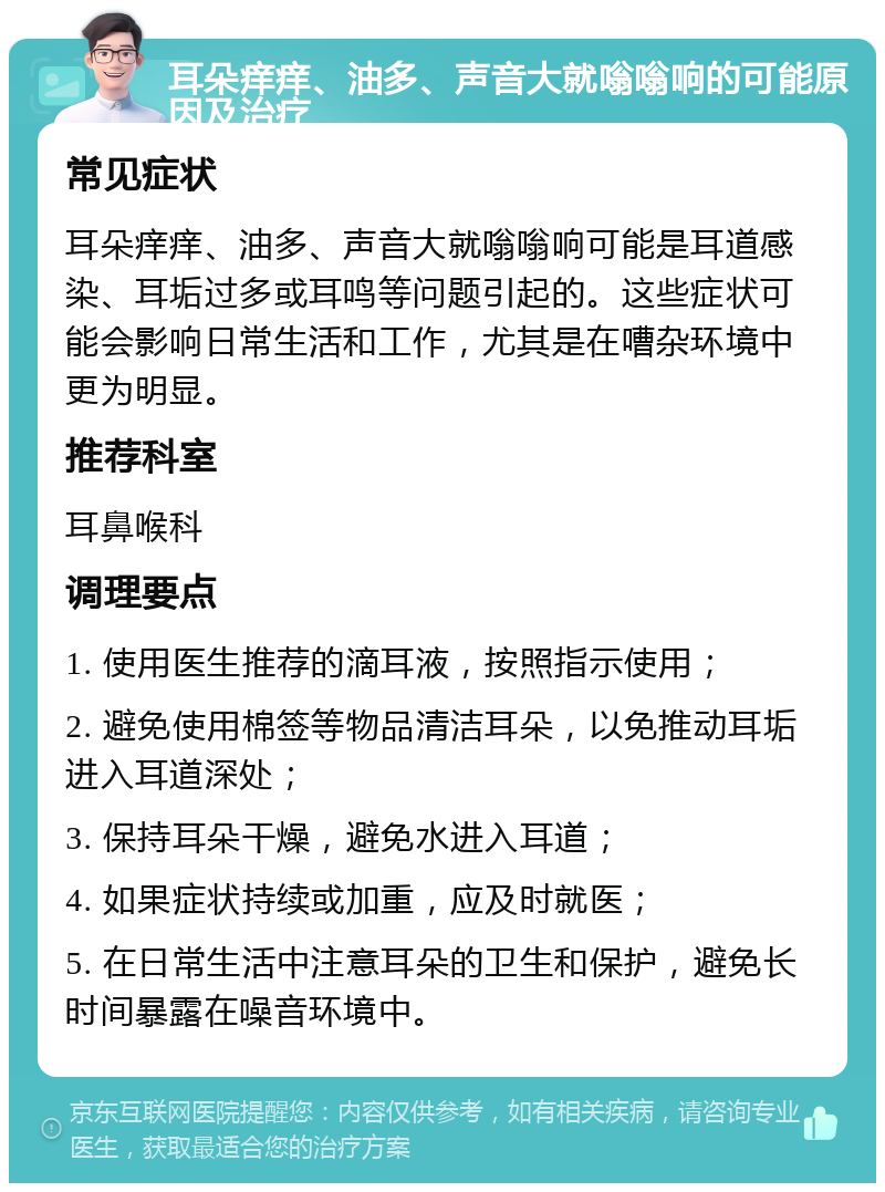 耳朵痒痒、油多、声音大就嗡嗡响的可能原因及治疗 常见症状 耳朵痒痒、油多、声音大就嗡嗡响可能是耳道感染、耳垢过多或耳鸣等问题引起的。这些症状可能会影响日常生活和工作，尤其是在嘈杂环境中更为明显。 推荐科室 耳鼻喉科 调理要点 1. 使用医生推荐的滴耳液，按照指示使用； 2. 避免使用棉签等物品清洁耳朵，以免推动耳垢进入耳道深处； 3. 保持耳朵干燥，避免水进入耳道； 4. 如果症状持续或加重，应及时就医； 5. 在日常生活中注意耳朵的卫生和保护，避免长时间暴露在噪音环境中。