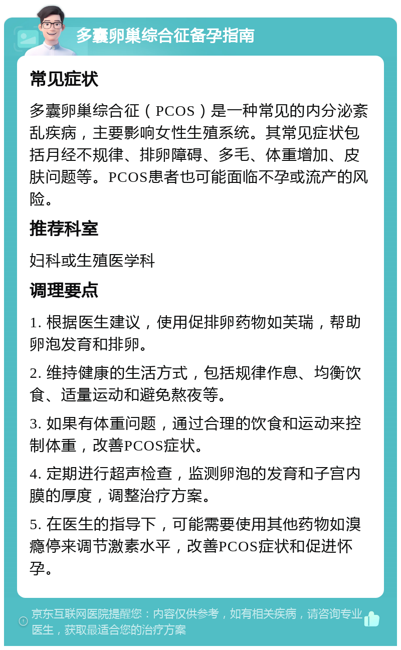 多囊卵巢综合征备孕指南 常见症状 多囊卵巢综合征（PCOS）是一种常见的内分泌紊乱疾病，主要影响女性生殖系统。其常见症状包括月经不规律、排卵障碍、多毛、体重增加、皮肤问题等。PCOS患者也可能面临不孕或流产的风险。 推荐科室 妇科或生殖医学科 调理要点 1. 根据医生建议，使用促排卵药物如芙瑞，帮助卵泡发育和排卵。 2. 维持健康的生活方式，包括规律作息、均衡饮食、适量运动和避免熬夜等。 3. 如果有体重问题，通过合理的饮食和运动来控制体重，改善PCOS症状。 4. 定期进行超声检查，监测卵泡的发育和子宫内膜的厚度，调整治疗方案。 5. 在医生的指导下，可能需要使用其他药物如溴瘾停来调节激素水平，改善PCOS症状和促进怀孕。