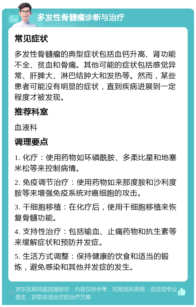 多发性骨髓瘤诊断与治疗 常见症状 多发性骨髓瘤的典型症状包括血钙升高、肾功能不全、贫血和骨痛。其他可能的症状包括感觉异常、肝脾大、淋巴结肿大和发热等。然而，某些患者可能没有明显的症状，直到疾病进展到一定程度才被发现。 推荐科室 血液科 调理要点 1. 化疗：使用药物如环磷酰胺、多柔比星和地塞米松等来控制病情。 2. 免疫调节治疗：使用药物如来那度胺和沙利度胺等来增强免疫系统对癌细胞的攻击。 3. 干细胞移植：在化疗后，使用干细胞移植来恢复骨髓功能。 4. 支持性治疗：包括输血、止痛药物和抗生素等来缓解症状和预防并发症。 5. 生活方式调整：保持健康的饮食和适当的锻炼，避免感染和其他并发症的发生。