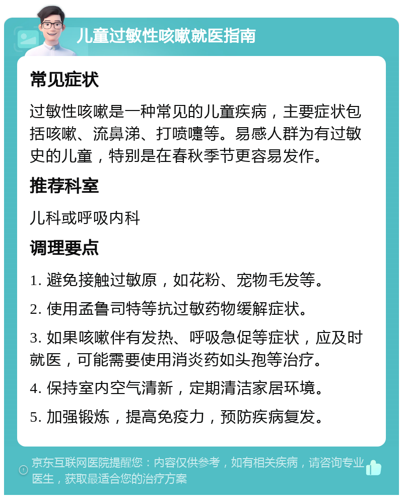 儿童过敏性咳嗽就医指南 常见症状 过敏性咳嗽是一种常见的儿童疾病，主要症状包括咳嗽、流鼻涕、打喷嚏等。易感人群为有过敏史的儿童，特别是在春秋季节更容易发作。 推荐科室 儿科或呼吸内科 调理要点 1. 避免接触过敏原，如花粉、宠物毛发等。 2. 使用孟鲁司特等抗过敏药物缓解症状。 3. 如果咳嗽伴有发热、呼吸急促等症状，应及时就医，可能需要使用消炎药如头孢等治疗。 4. 保持室内空气清新，定期清洁家居环境。 5. 加强锻炼，提高免疫力，预防疾病复发。