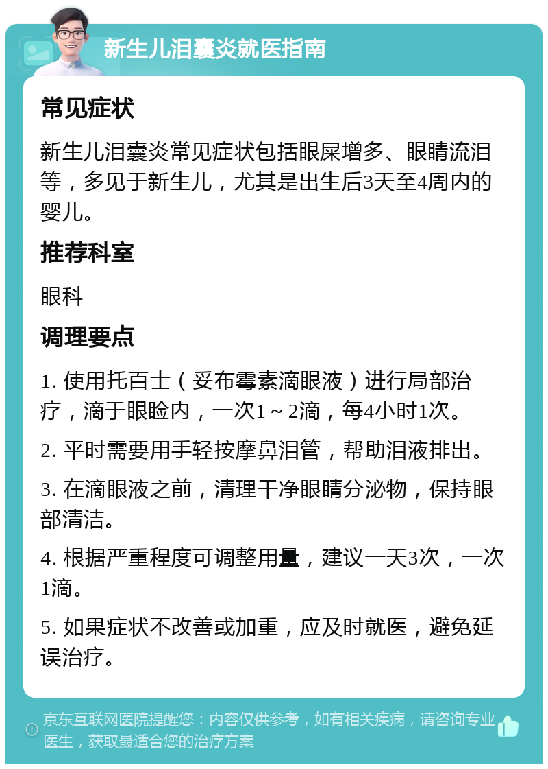 新生儿泪囊炎就医指南 常见症状 新生儿泪囊炎常见症状包括眼屎增多、眼睛流泪等，多见于新生儿，尤其是出生后3天至4周内的婴儿。 推荐科室 眼科 调理要点 1. 使用托百士（妥布霉素滴眼液）进行局部治疗，滴于眼睑内，一次1～2滴，每4小时1次。 2. 平时需要用手轻按摩鼻泪管，帮助泪液排出。 3. 在滴眼液之前，清理干净眼睛分泌物，保持眼部清洁。 4. 根据严重程度可调整用量，建议一天3次，一次1滴。 5. 如果症状不改善或加重，应及时就医，避免延误治疗。