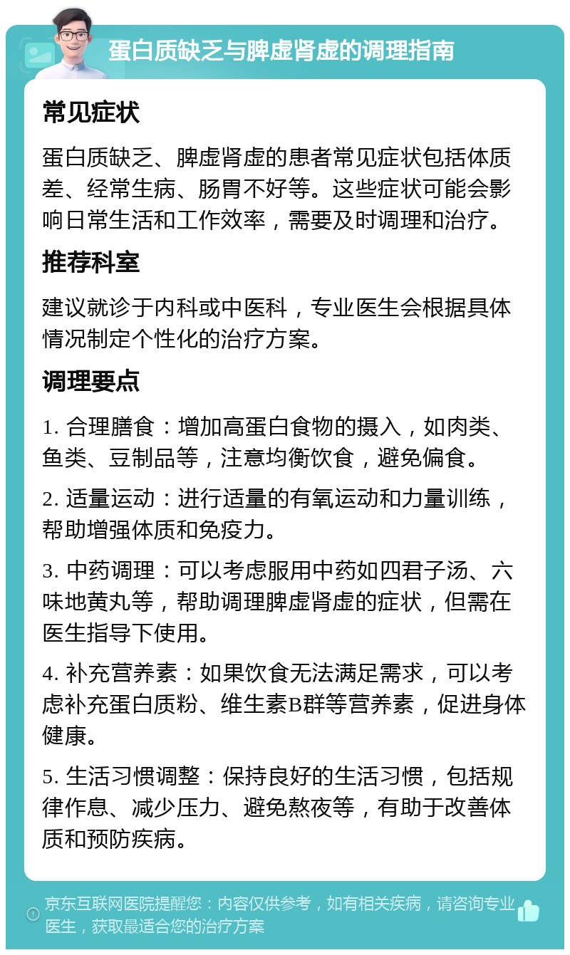 蛋白质缺乏与脾虚肾虚的调理指南 常见症状 蛋白质缺乏、脾虚肾虚的患者常见症状包括体质差、经常生病、肠胃不好等。这些症状可能会影响日常生活和工作效率，需要及时调理和治疗。 推荐科室 建议就诊于内科或中医科，专业医生会根据具体情况制定个性化的治疗方案。 调理要点 1. 合理膳食：增加高蛋白食物的摄入，如肉类、鱼类、豆制品等，注意均衡饮食，避免偏食。 2. 适量运动：进行适量的有氧运动和力量训练，帮助增强体质和免疫力。 3. 中药调理：可以考虑服用中药如四君子汤、六味地黄丸等，帮助调理脾虚肾虚的症状，但需在医生指导下使用。 4. 补充营养素：如果饮食无法满足需求，可以考虑补充蛋白质粉、维生素B群等营养素，促进身体健康。 5. 生活习惯调整：保持良好的生活习惯，包括规律作息、减少压力、避免熬夜等，有助于改善体质和预防疾病。