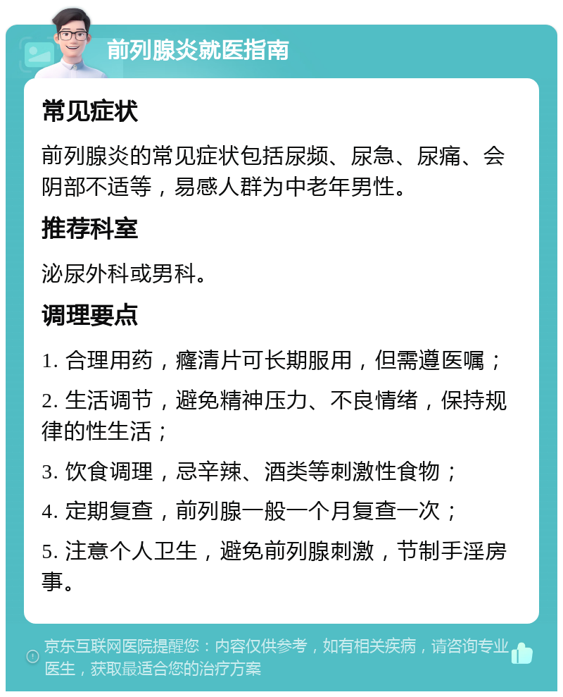 前列腺炎就医指南 常见症状 前列腺炎的常见症状包括尿频、尿急、尿痛、会阴部不适等，易感人群为中老年男性。 推荐科室 泌尿外科或男科。 调理要点 1. 合理用药，癃清片可长期服用，但需遵医嘱； 2. 生活调节，避免精神压力、不良情绪，保持规律的性生活； 3. 饮食调理，忌辛辣、酒类等刺激性食物； 4. 定期复查，前列腺一般一个月复查一次； 5. 注意个人卫生，避免前列腺刺激，节制手淫房事。