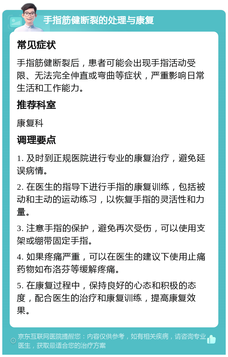 手指筋健断裂的处理与康复 常见症状 手指筋健断裂后，患者可能会出现手指活动受限、无法完全伸直或弯曲等症状，严重影响日常生活和工作能力。 推荐科室 康复科 调理要点 1. 及时到正规医院进行专业的康复治疗，避免延误病情。 2. 在医生的指导下进行手指的康复训练，包括被动和主动的运动练习，以恢复手指的灵活性和力量。 3. 注意手指的保护，避免再次受伤，可以使用支架或绷带固定手指。 4. 如果疼痛严重，可以在医生的建议下使用止痛药物如布洛芬等缓解疼痛。 5. 在康复过程中，保持良好的心态和积极的态度，配合医生的治疗和康复训练，提高康复效果。