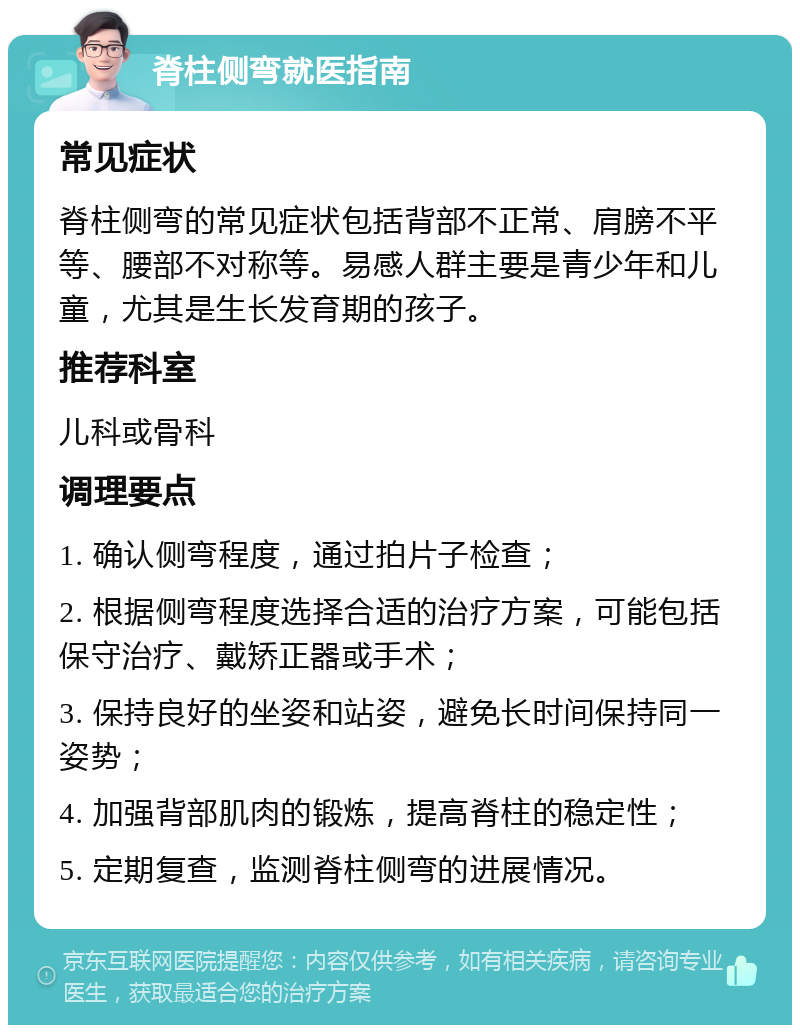 脊柱侧弯就医指南 常见症状 脊柱侧弯的常见症状包括背部不正常、肩膀不平等、腰部不对称等。易感人群主要是青少年和儿童，尤其是生长发育期的孩子。 推荐科室 儿科或骨科 调理要点 1. 确认侧弯程度，通过拍片子检查； 2. 根据侧弯程度选择合适的治疗方案，可能包括保守治疗、戴矫正器或手术； 3. 保持良好的坐姿和站姿，避免长时间保持同一姿势； 4. 加强背部肌肉的锻炼，提高脊柱的稳定性； 5. 定期复查，监测脊柱侧弯的进展情况。