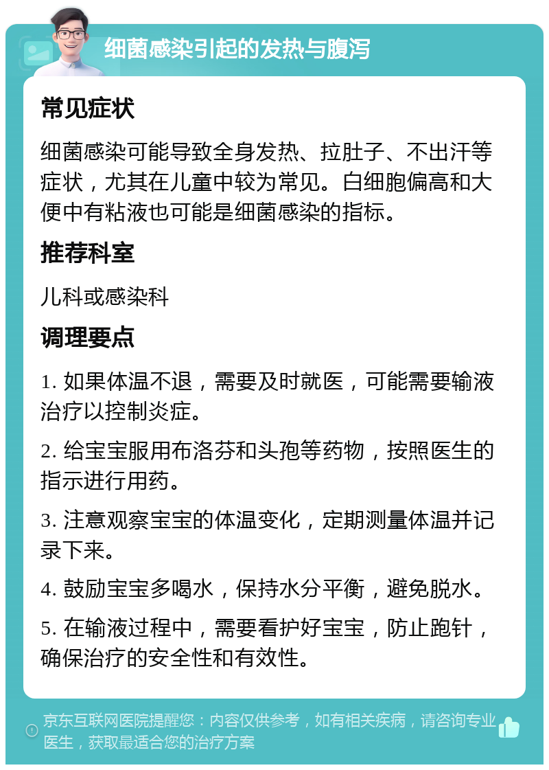 细菌感染引起的发热与腹泻 常见症状 细菌感染可能导致全身发热、拉肚子、不出汗等症状，尤其在儿童中较为常见。白细胞偏高和大便中有粘液也可能是细菌感染的指标。 推荐科室 儿科或感染科 调理要点 1. 如果体温不退，需要及时就医，可能需要输液治疗以控制炎症。 2. 给宝宝服用布洛芬和头孢等药物，按照医生的指示进行用药。 3. 注意观察宝宝的体温变化，定期测量体温并记录下来。 4. 鼓励宝宝多喝水，保持水分平衡，避免脱水。 5. 在输液过程中，需要看护好宝宝，防止跑针，确保治疗的安全性和有效性。