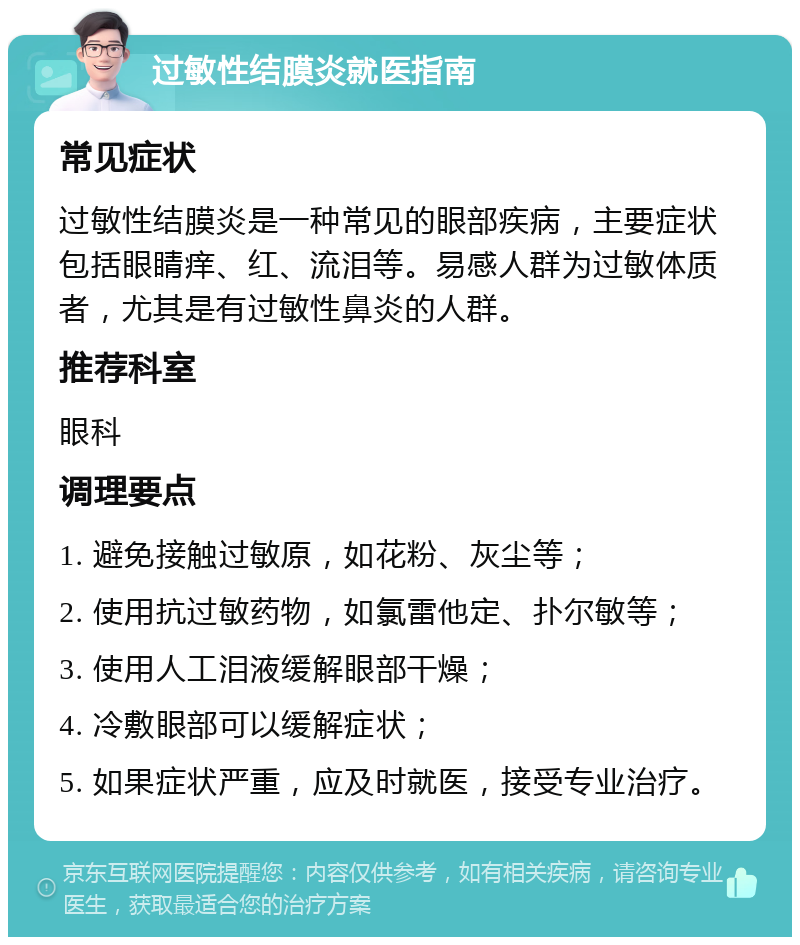 过敏性结膜炎就医指南 常见症状 过敏性结膜炎是一种常见的眼部疾病，主要症状包括眼睛痒、红、流泪等。易感人群为过敏体质者，尤其是有过敏性鼻炎的人群。 推荐科室 眼科 调理要点 1. 避免接触过敏原，如花粉、灰尘等； 2. 使用抗过敏药物，如氯雷他定、扑尔敏等； 3. 使用人工泪液缓解眼部干燥； 4. 冷敷眼部可以缓解症状； 5. 如果症状严重，应及时就医，接受专业治疗。