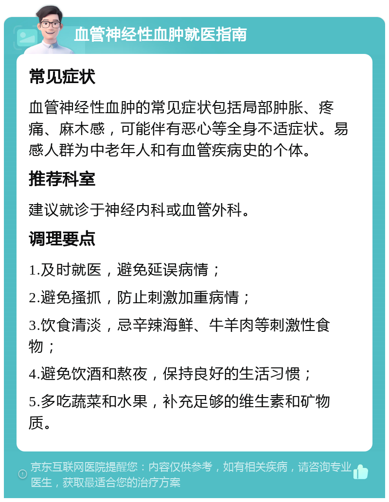 血管神经性血肿就医指南 常见症状 血管神经性血肿的常见症状包括局部肿胀、疼痛、麻木感，可能伴有恶心等全身不适症状。易感人群为中老年人和有血管疾病史的个体。 推荐科室 建议就诊于神经内科或血管外科。 调理要点 1.及时就医，避免延误病情； 2.避免搔抓，防止刺激加重病情； 3.饮食清淡，忌辛辣海鲜、牛羊肉等刺激性食物； 4.避免饮酒和熬夜，保持良好的生活习惯； 5.多吃蔬菜和水果，补充足够的维生素和矿物质。