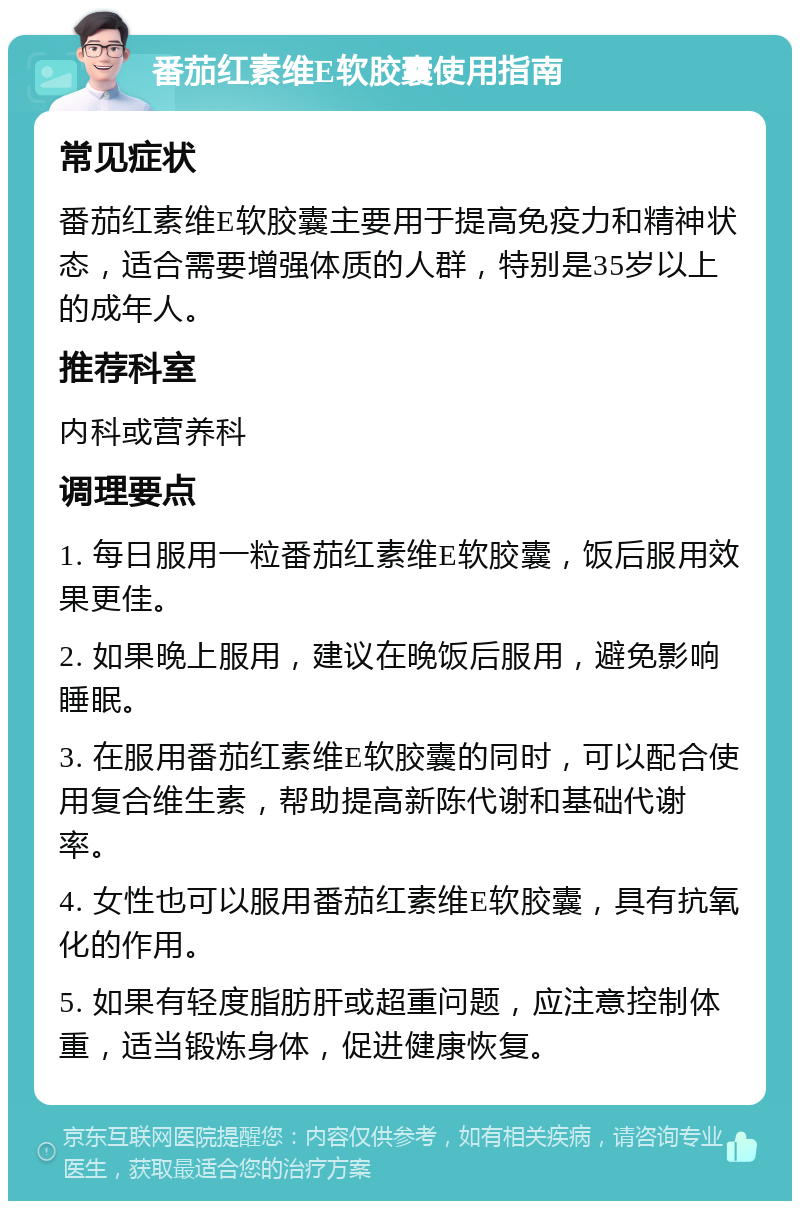 番茄红素维E软胶囊使用指南 常见症状 番茄红素维E软胶囊主要用于提高免疫力和精神状态，适合需要增强体质的人群，特别是35岁以上的成年人。 推荐科室 内科或营养科 调理要点 1. 每日服用一粒番茄红素维E软胶囊，饭后服用效果更佳。 2. 如果晚上服用，建议在晚饭后服用，避免影响睡眠。 3. 在服用番茄红素维E软胶囊的同时，可以配合使用复合维生素，帮助提高新陈代谢和基础代谢率。 4. 女性也可以服用番茄红素维E软胶囊，具有抗氧化的作用。 5. 如果有轻度脂肪肝或超重问题，应注意控制体重，适当锻炼身体，促进健康恢复。