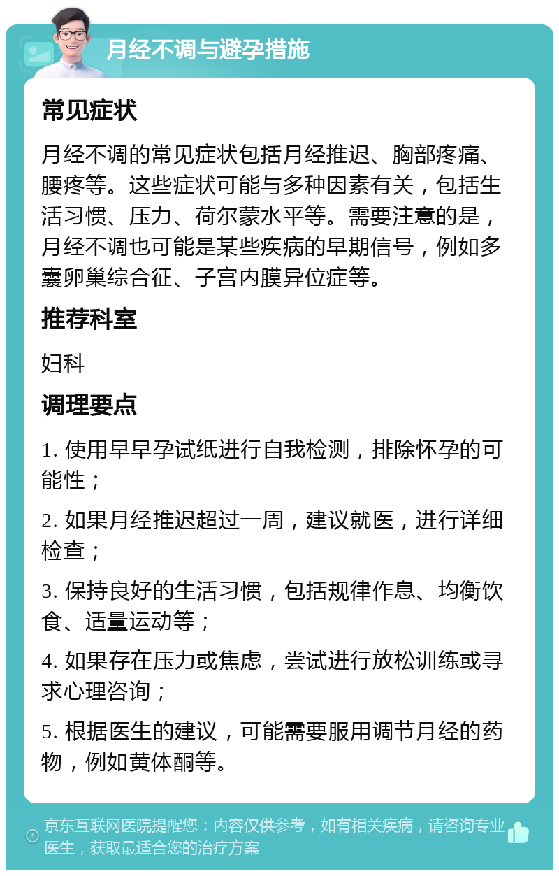 月经不调与避孕措施 常见症状 月经不调的常见症状包括月经推迟、胸部疼痛、腰疼等。这些症状可能与多种因素有关，包括生活习惯、压力、荷尔蒙水平等。需要注意的是，月经不调也可能是某些疾病的早期信号，例如多囊卵巢综合征、子宫内膜异位症等。 推荐科室 妇科 调理要点 1. 使用早早孕试纸进行自我检测，排除怀孕的可能性； 2. 如果月经推迟超过一周，建议就医，进行详细检查； 3. 保持良好的生活习惯，包括规律作息、均衡饮食、适量运动等； 4. 如果存在压力或焦虑，尝试进行放松训练或寻求心理咨询； 5. 根据医生的建议，可能需要服用调节月经的药物，例如黄体酮等。