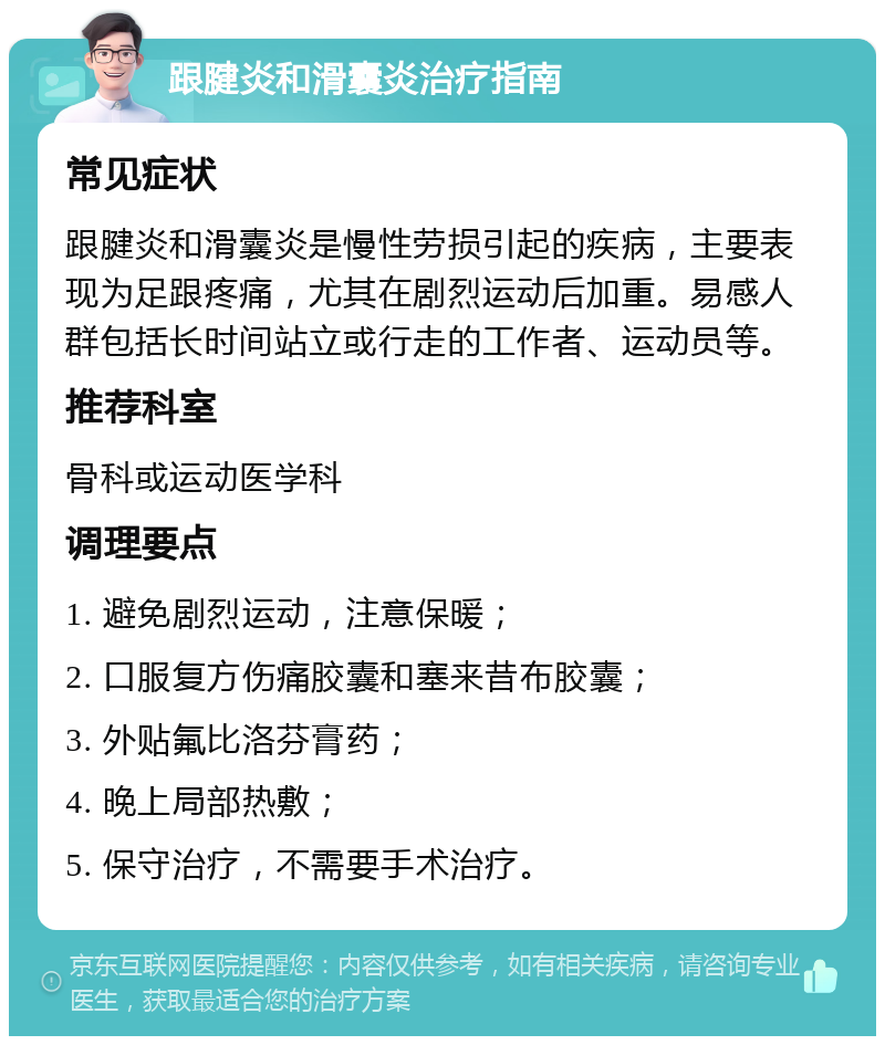 跟腱炎和滑囊炎治疗指南 常见症状 跟腱炎和滑囊炎是慢性劳损引起的疾病，主要表现为足跟疼痛，尤其在剧烈运动后加重。易感人群包括长时间站立或行走的工作者、运动员等。 推荐科室 骨科或运动医学科 调理要点 1. 避免剧烈运动，注意保暖； 2. 口服复方伤痛胶囊和塞来昔布胶囊； 3. 外贴氟比洛芬膏药； 4. 晚上局部热敷； 5. 保守治疗，不需要手术治疗。