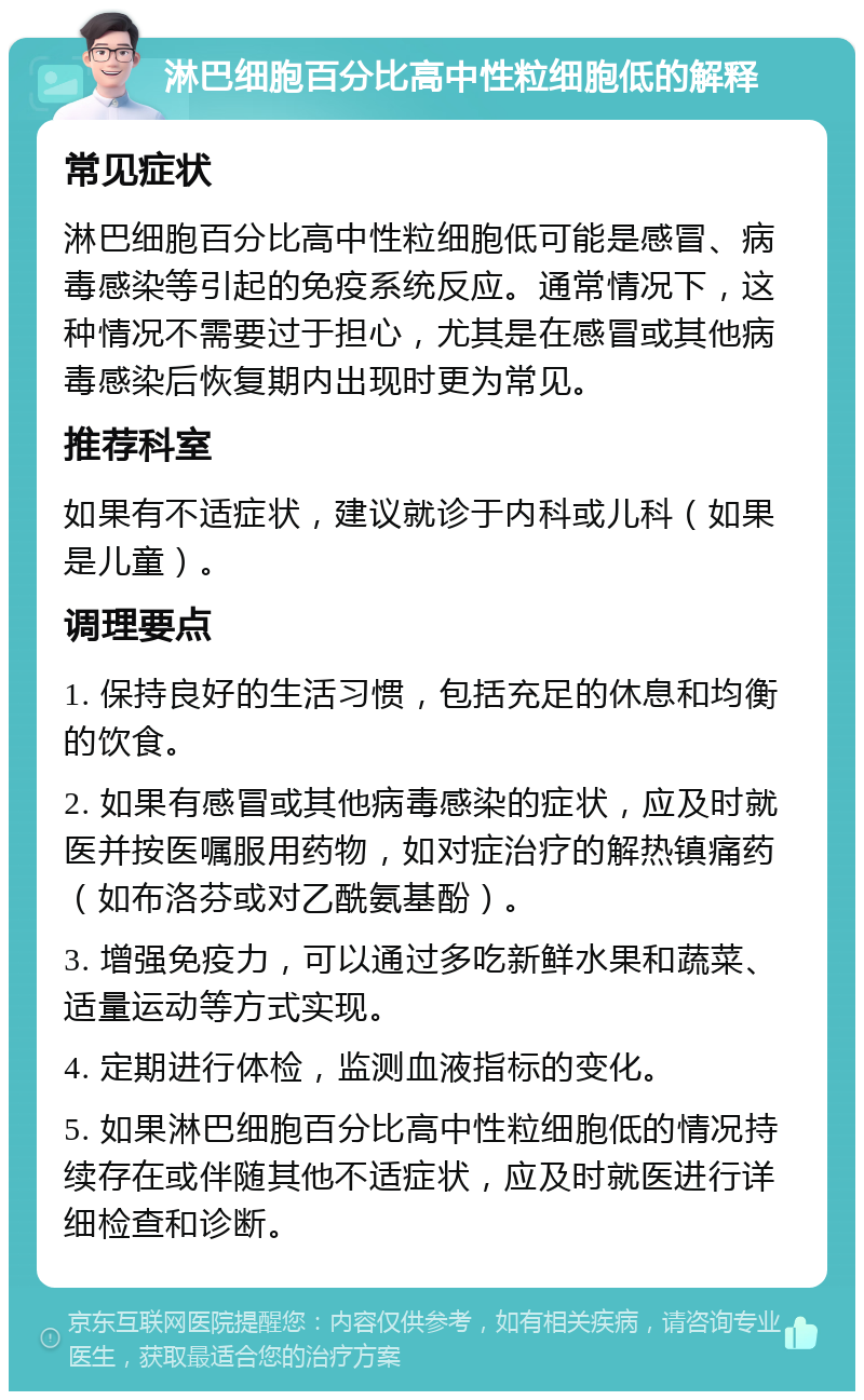 淋巴细胞百分比高中性粒细胞低的解释 常见症状 淋巴细胞百分比高中性粒细胞低可能是感冒、病毒感染等引起的免疫系统反应。通常情况下，这种情况不需要过于担心，尤其是在感冒或其他病毒感染后恢复期内出现时更为常见。 推荐科室 如果有不适症状，建议就诊于内科或儿科（如果是儿童）。 调理要点 1. 保持良好的生活习惯，包括充足的休息和均衡的饮食。 2. 如果有感冒或其他病毒感染的症状，应及时就医并按医嘱服用药物，如对症治疗的解热镇痛药（如布洛芬或对乙酰氨基酚）。 3. 增强免疫力，可以通过多吃新鲜水果和蔬菜、适量运动等方式实现。 4. 定期进行体检，监测血液指标的变化。 5. 如果淋巴细胞百分比高中性粒细胞低的情况持续存在或伴随其他不适症状，应及时就医进行详细检查和诊断。