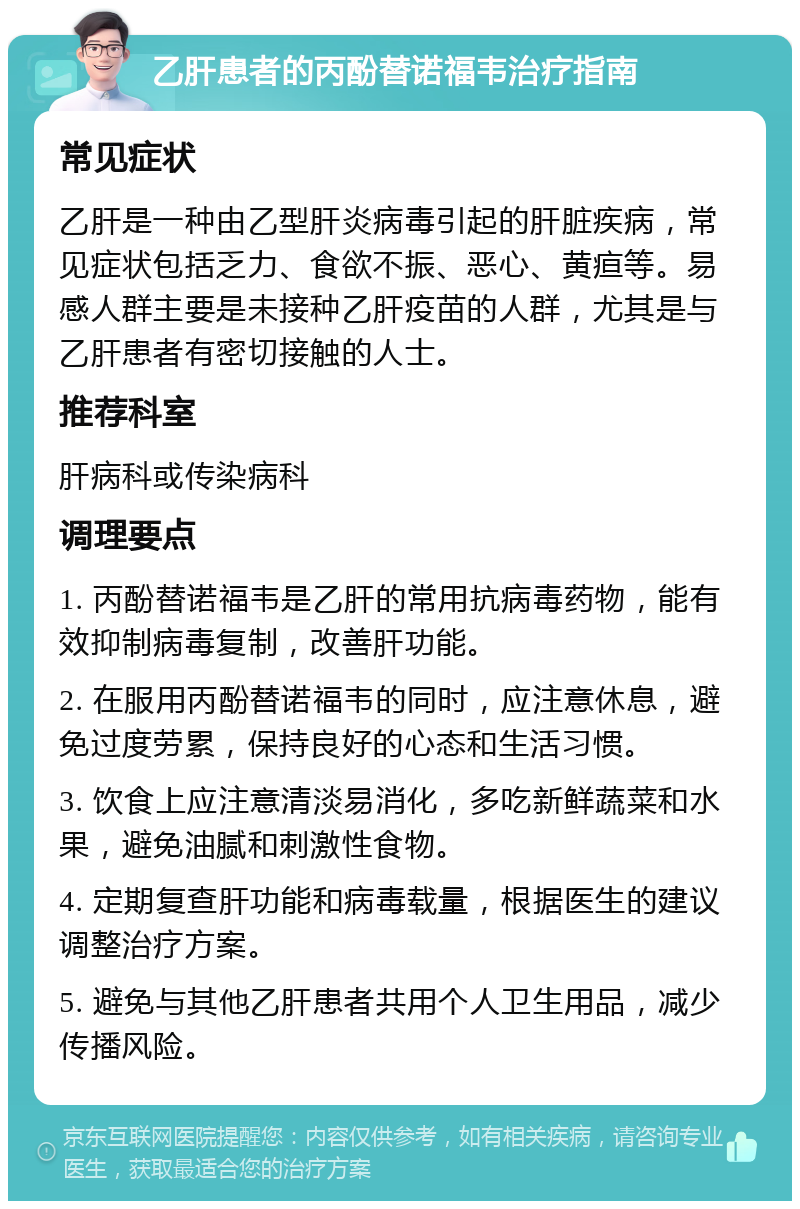 乙肝患者的丙酚替诺福韦治疗指南 常见症状 乙肝是一种由乙型肝炎病毒引起的肝脏疾病，常见症状包括乏力、食欲不振、恶心、黄疸等。易感人群主要是未接种乙肝疫苗的人群，尤其是与乙肝患者有密切接触的人士。 推荐科室 肝病科或传染病科 调理要点 1. 丙酚替诺福韦是乙肝的常用抗病毒药物，能有效抑制病毒复制，改善肝功能。 2. 在服用丙酚替诺福韦的同时，应注意休息，避免过度劳累，保持良好的心态和生活习惯。 3. 饮食上应注意清淡易消化，多吃新鲜蔬菜和水果，避免油腻和刺激性食物。 4. 定期复查肝功能和病毒载量，根据医生的建议调整治疗方案。 5. 避免与其他乙肝患者共用个人卫生用品，减少传播风险。