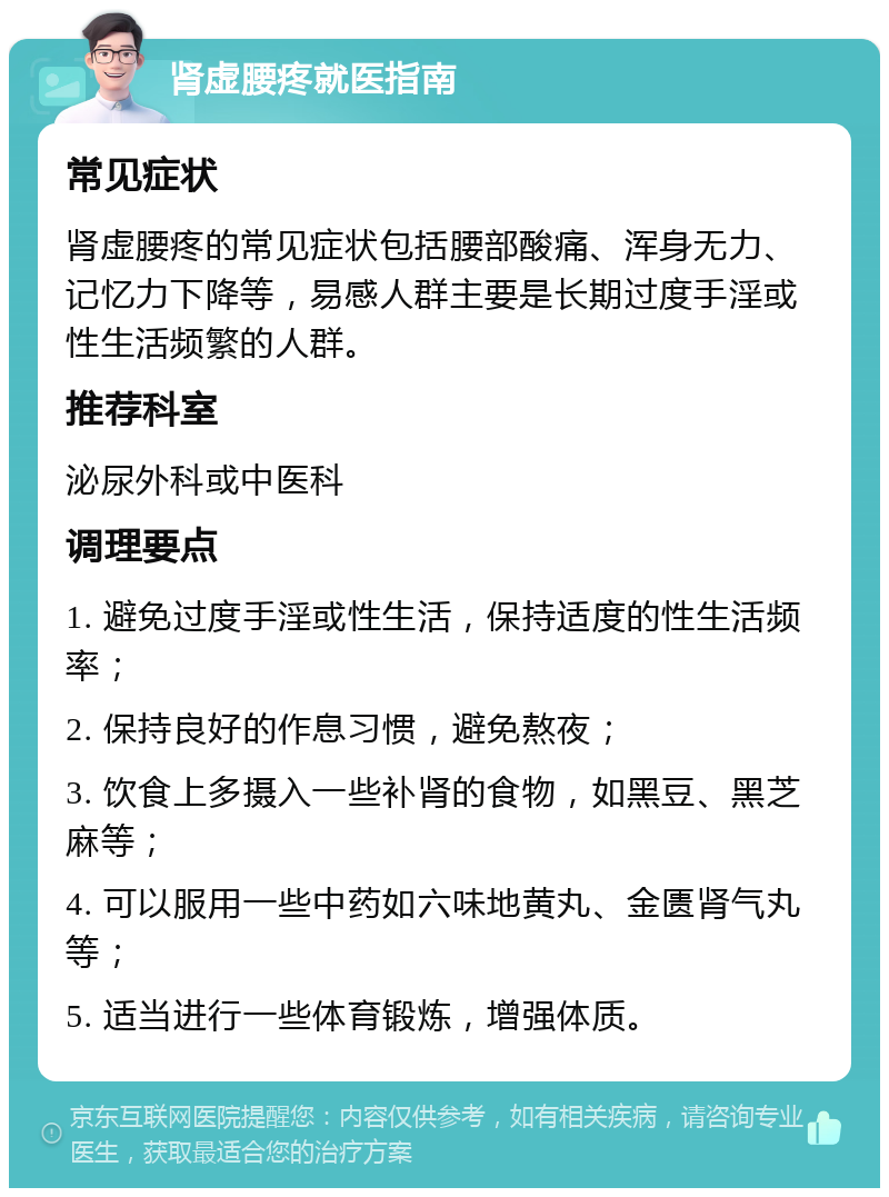 肾虚腰疼就医指南 常见症状 肾虚腰疼的常见症状包括腰部酸痛、浑身无力、记忆力下降等，易感人群主要是长期过度手淫或性生活频繁的人群。 推荐科室 泌尿外科或中医科 调理要点 1. 避免过度手淫或性生活，保持适度的性生活频率； 2. 保持良好的作息习惯，避免熬夜； 3. 饮食上多摄入一些补肾的食物，如黑豆、黑芝麻等； 4. 可以服用一些中药如六味地黄丸、金匮肾气丸等； 5. 适当进行一些体育锻炼，增强体质。