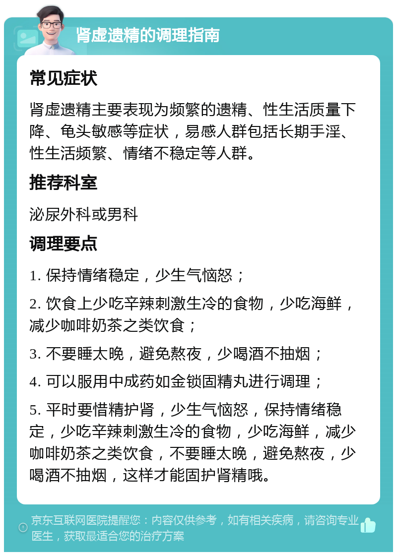 肾虚遗精的调理指南 常见症状 肾虚遗精主要表现为频繁的遗精、性生活质量下降、龟头敏感等症状，易感人群包括长期手淫、性生活频繁、情绪不稳定等人群。 推荐科室 泌尿外科或男科 调理要点 1. 保持情绪稳定，少生气恼怒； 2. 饮食上少吃辛辣刺激生冷的食物，少吃海鲜，减少咖啡奶茶之类饮食； 3. 不要睡太晚，避免熬夜，少喝酒不抽烟； 4. 可以服用中成药如金锁固精丸进行调理； 5. 平时要惜精护肾，少生气恼怒，保持情绪稳定，少吃辛辣刺激生冷的食物，少吃海鲜，减少咖啡奶茶之类饮食，不要睡太晚，避免熬夜，少喝酒不抽烟，这样才能固护肾精哦。