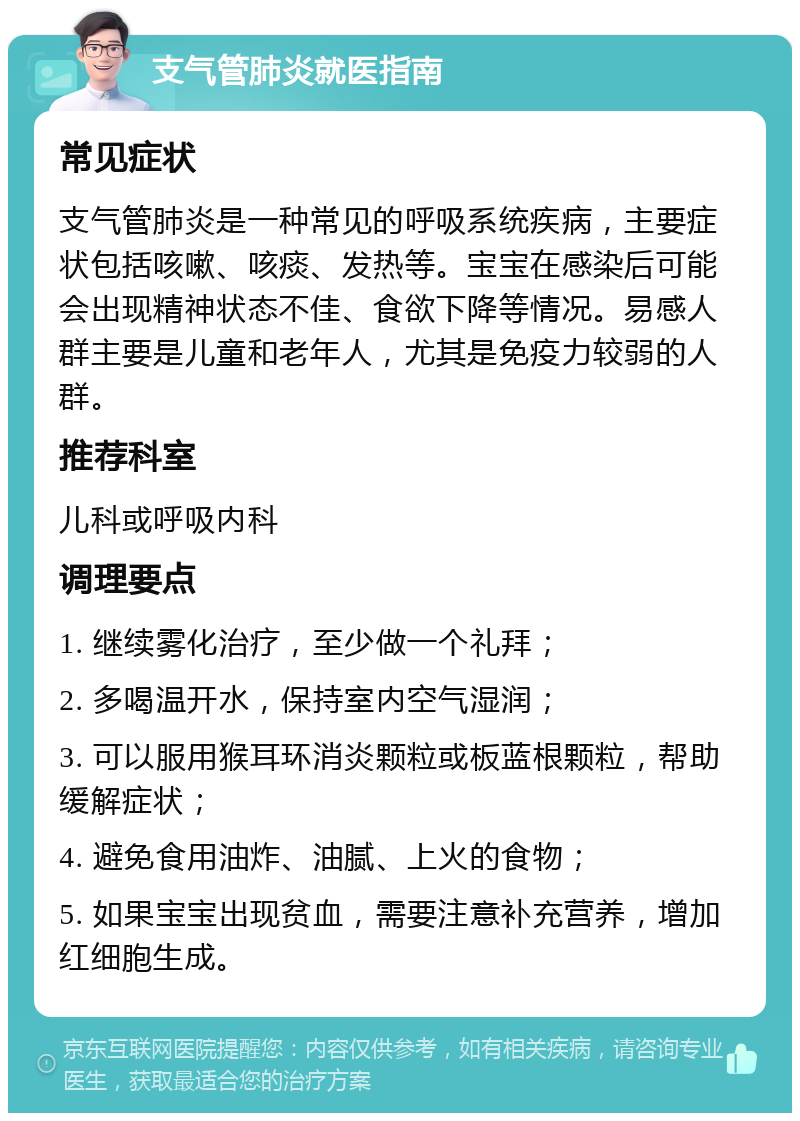 支气管肺炎就医指南 常见症状 支气管肺炎是一种常见的呼吸系统疾病，主要症状包括咳嗽、咳痰、发热等。宝宝在感染后可能会出现精神状态不佳、食欲下降等情况。易感人群主要是儿童和老年人，尤其是免疫力较弱的人群。 推荐科室 儿科或呼吸内科 调理要点 1. 继续雾化治疗，至少做一个礼拜； 2. 多喝温开水，保持室内空气湿润； 3. 可以服用猴耳环消炎颗粒或板蓝根颗粒，帮助缓解症状； 4. 避免食用油炸、油腻、上火的食物； 5. 如果宝宝出现贫血，需要注意补充营养，增加红细胞生成。